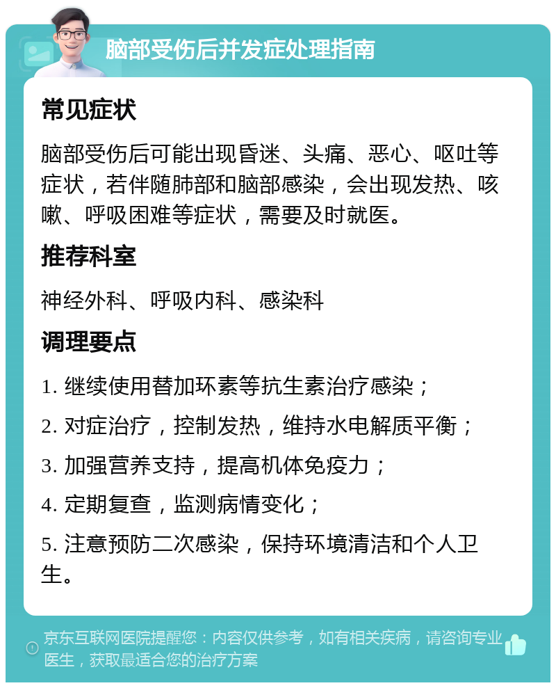 脑部受伤后并发症处理指南 常见症状 脑部受伤后可能出现昏迷、头痛、恶心、呕吐等症状，若伴随肺部和脑部感染，会出现发热、咳嗽、呼吸困难等症状，需要及时就医。 推荐科室 神经外科、呼吸内科、感染科 调理要点 1. 继续使用替加环素等抗生素治疗感染； 2. 对症治疗，控制发热，维持水电解质平衡； 3. 加强营养支持，提高机体免疫力； 4. 定期复查，监测病情变化； 5. 注意预防二次感染，保持环境清洁和个人卫生。