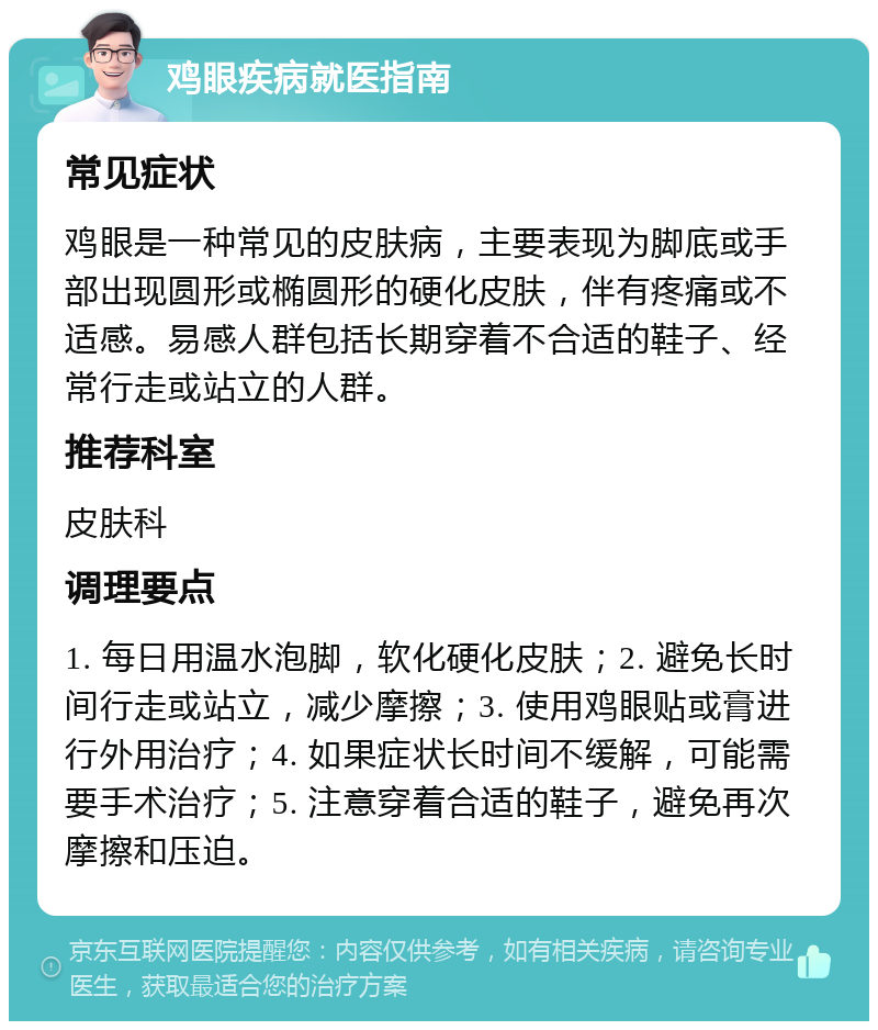 鸡眼疾病就医指南 常见症状 鸡眼是一种常见的皮肤病，主要表现为脚底或手部出现圆形或椭圆形的硬化皮肤，伴有疼痛或不适感。易感人群包括长期穿着不合适的鞋子、经常行走或站立的人群。 推荐科室 皮肤科 调理要点 1. 每日用温水泡脚，软化硬化皮肤；2. 避免长时间行走或站立，减少摩擦；3. 使用鸡眼贴或膏进行外用治疗；4. 如果症状长时间不缓解，可能需要手术治疗；5. 注意穿着合适的鞋子，避免再次摩擦和压迫。