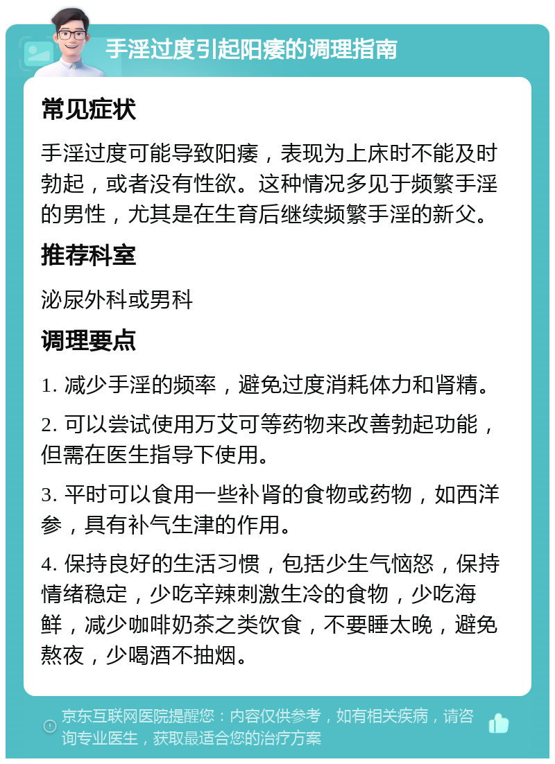 手淫过度引起阳痿的调理指南 常见症状 手淫过度可能导致阳痿，表现为上床时不能及时勃起，或者没有性欲。这种情况多见于频繁手淫的男性，尤其是在生育后继续频繁手淫的新父。 推荐科室 泌尿外科或男科 调理要点 1. 减少手淫的频率，避免过度消耗体力和肾精。 2. 可以尝试使用万艾可等药物来改善勃起功能，但需在医生指导下使用。 3. 平时可以食用一些补肾的食物或药物，如西洋参，具有补气生津的作用。 4. 保持良好的生活习惯，包括少生气恼怒，保持情绪稳定，少吃辛辣刺激生冷的食物，少吃海鲜，减少咖啡奶茶之类饮食，不要睡太晚，避免熬夜，少喝酒不抽烟。