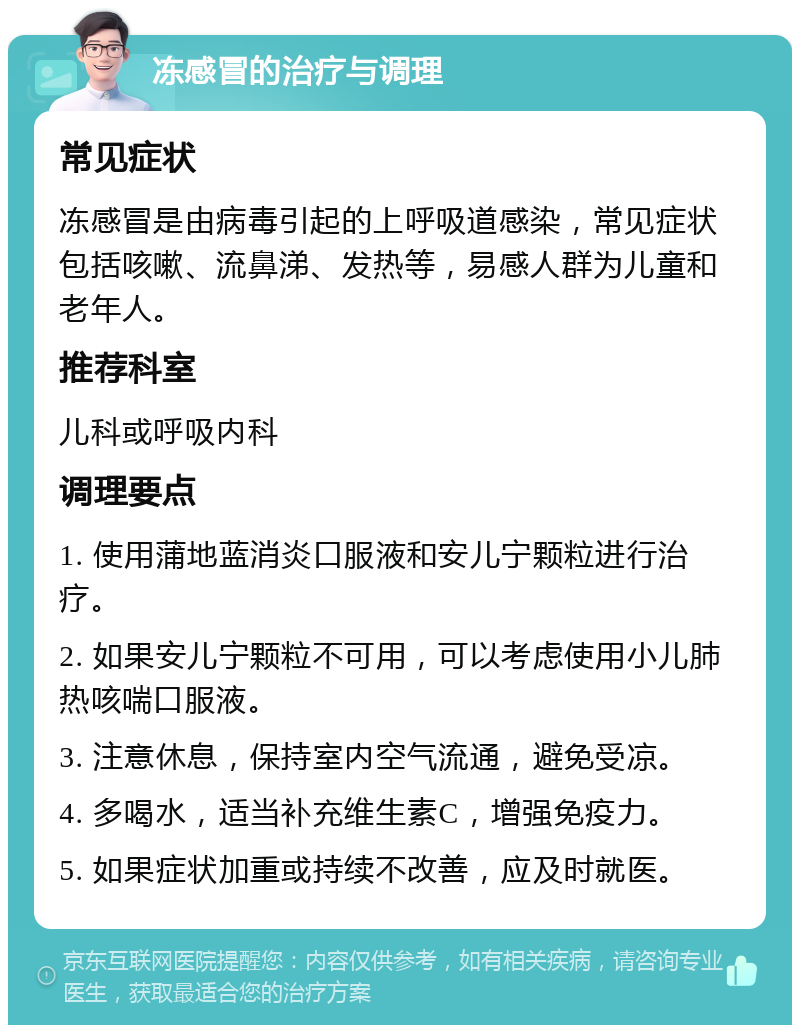 冻感冒的治疗与调理 常见症状 冻感冒是由病毒引起的上呼吸道感染，常见症状包括咳嗽、流鼻涕、发热等，易感人群为儿童和老年人。 推荐科室 儿科或呼吸内科 调理要点 1. 使用蒲地蓝消炎口服液和安儿宁颗粒进行治疗。 2. 如果安儿宁颗粒不可用，可以考虑使用小儿肺热咳喘口服液。 3. 注意休息，保持室内空气流通，避免受凉。 4. 多喝水，适当补充维生素C，增强免疫力。 5. 如果症状加重或持续不改善，应及时就医。