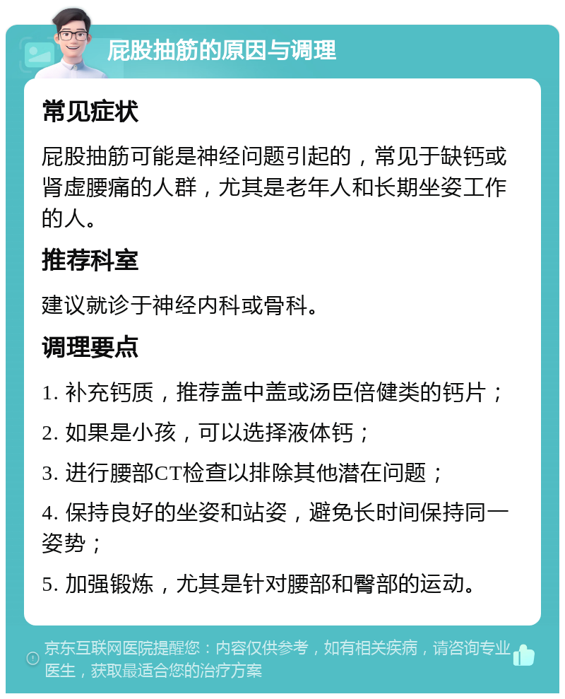 屁股抽筋的原因与调理 常见症状 屁股抽筋可能是神经问题引起的，常见于缺钙或肾虚腰痛的人群，尤其是老年人和长期坐姿工作的人。 推荐科室 建议就诊于神经内科或骨科。 调理要点 1. 补充钙质，推荐盖中盖或汤臣倍健类的钙片； 2. 如果是小孩，可以选择液体钙； 3. 进行腰部CT检查以排除其他潜在问题； 4. 保持良好的坐姿和站姿，避免长时间保持同一姿势； 5. 加强锻炼，尤其是针对腰部和臀部的运动。