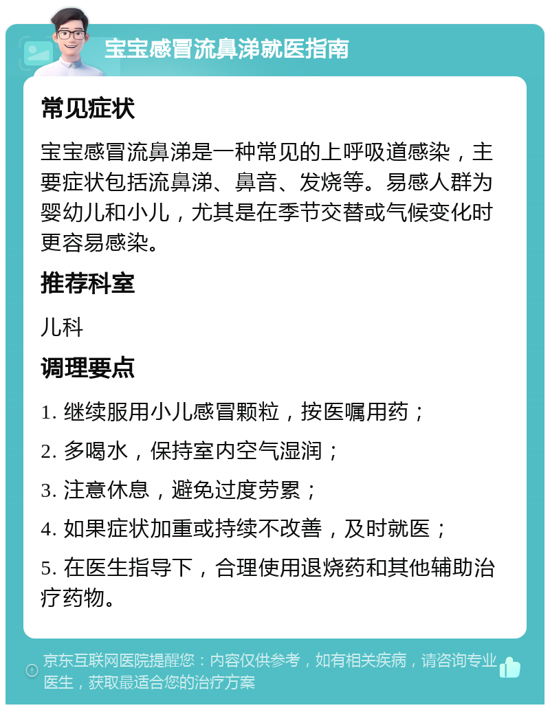 宝宝感冒流鼻涕就医指南 常见症状 宝宝感冒流鼻涕是一种常见的上呼吸道感染，主要症状包括流鼻涕、鼻音、发烧等。易感人群为婴幼儿和小儿，尤其是在季节交替或气候变化时更容易感染。 推荐科室 儿科 调理要点 1. 继续服用小儿感冒颗粒，按医嘱用药； 2. 多喝水，保持室内空气湿润； 3. 注意休息，避免过度劳累； 4. 如果症状加重或持续不改善，及时就医； 5. 在医生指导下，合理使用退烧药和其他辅助治疗药物。