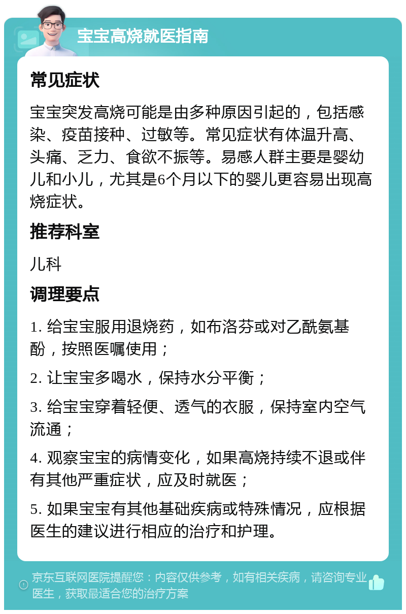 宝宝高烧就医指南 常见症状 宝宝突发高烧可能是由多种原因引起的，包括感染、疫苗接种、过敏等。常见症状有体温升高、头痛、乏力、食欲不振等。易感人群主要是婴幼儿和小儿，尤其是6个月以下的婴儿更容易出现高烧症状。 推荐科室 儿科 调理要点 1. 给宝宝服用退烧药，如布洛芬或对乙酰氨基酚，按照医嘱使用； 2. 让宝宝多喝水，保持水分平衡； 3. 给宝宝穿着轻便、透气的衣服，保持室内空气流通； 4. 观察宝宝的病情变化，如果高烧持续不退或伴有其他严重症状，应及时就医； 5. 如果宝宝有其他基础疾病或特殊情况，应根据医生的建议进行相应的治疗和护理。