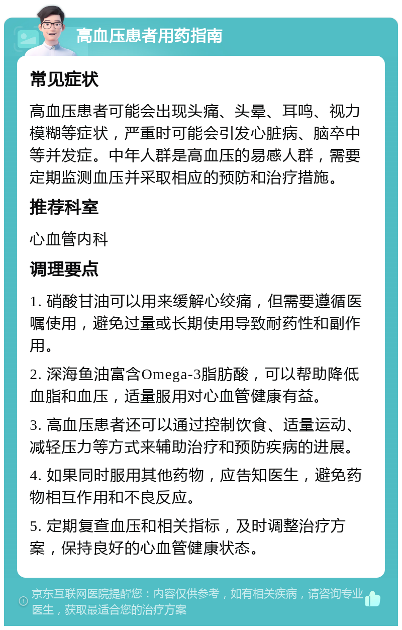 高血压患者用药指南 常见症状 高血压患者可能会出现头痛、头晕、耳鸣、视力模糊等症状，严重时可能会引发心脏病、脑卒中等并发症。中年人群是高血压的易感人群，需要定期监测血压并采取相应的预防和治疗措施。 推荐科室 心血管内科 调理要点 1. 硝酸甘油可以用来缓解心绞痛，但需要遵循医嘱使用，避免过量或长期使用导致耐药性和副作用。 2. 深海鱼油富含Omega-3脂肪酸，可以帮助降低血脂和血压，适量服用对心血管健康有益。 3. 高血压患者还可以通过控制饮食、适量运动、减轻压力等方式来辅助治疗和预防疾病的进展。 4. 如果同时服用其他药物，应告知医生，避免药物相互作用和不良反应。 5. 定期复查血压和相关指标，及时调整治疗方案，保持良好的心血管健康状态。