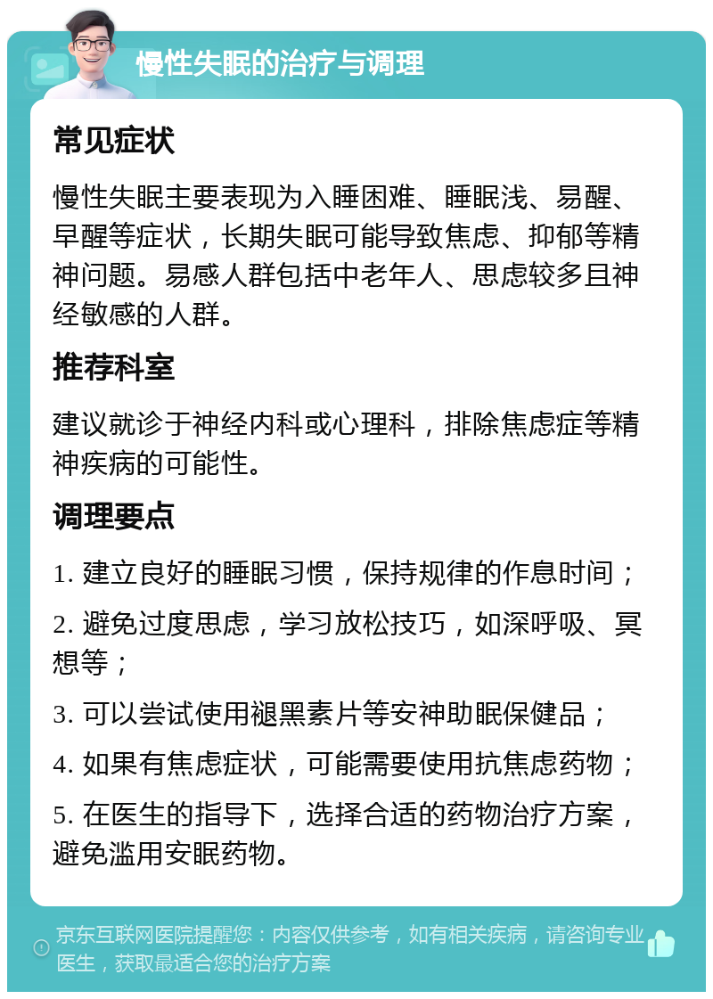 慢性失眠的治疗与调理 常见症状 慢性失眠主要表现为入睡困难、睡眠浅、易醒、早醒等症状，长期失眠可能导致焦虑、抑郁等精神问题。易感人群包括中老年人、思虑较多且神经敏感的人群。 推荐科室 建议就诊于神经内科或心理科，排除焦虑症等精神疾病的可能性。 调理要点 1. 建立良好的睡眠习惯，保持规律的作息时间； 2. 避免过度思虑，学习放松技巧，如深呼吸、冥想等； 3. 可以尝试使用褪黑素片等安神助眠保健品； 4. 如果有焦虑症状，可能需要使用抗焦虑药物； 5. 在医生的指导下，选择合适的药物治疗方案，避免滥用安眠药物。