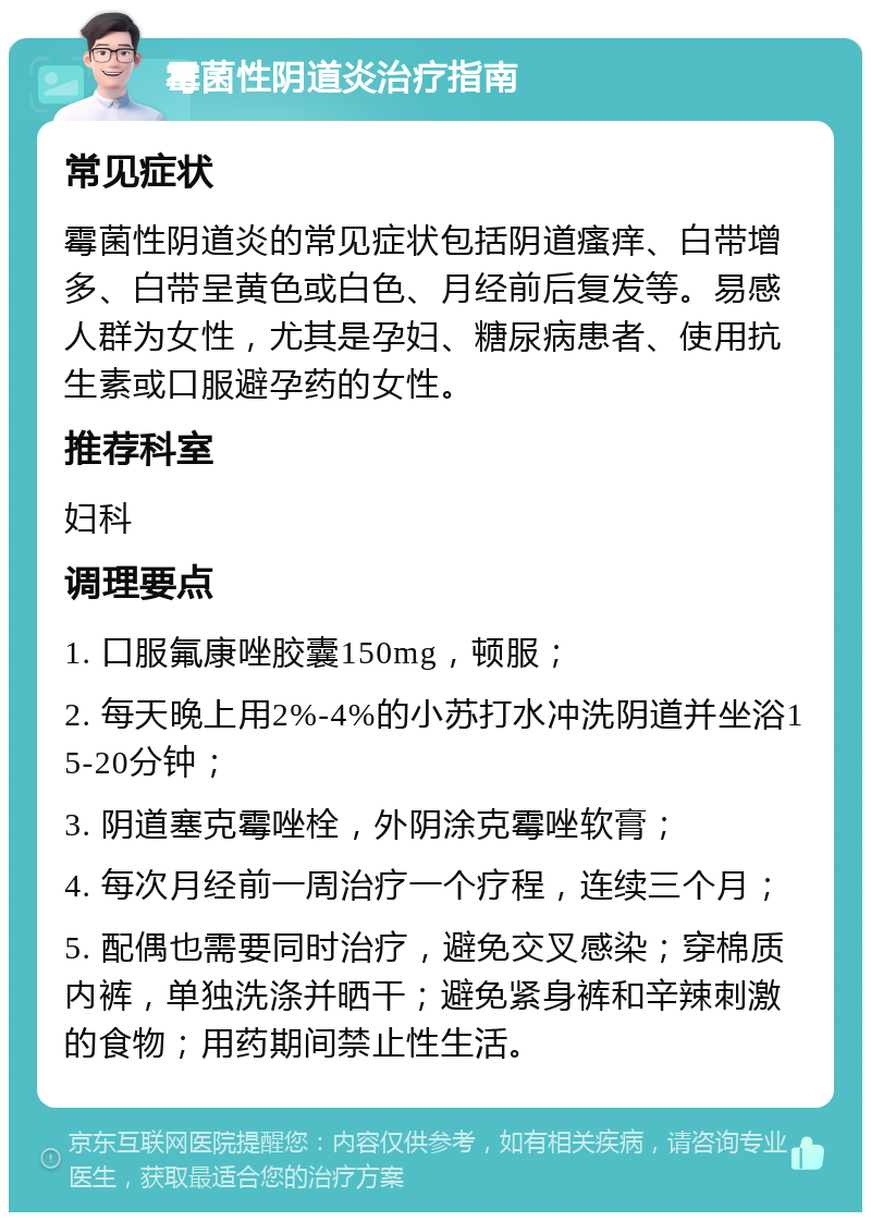 霉菌性阴道炎治疗指南 常见症状 霉菌性阴道炎的常见症状包括阴道瘙痒、白带增多、白带呈黄色或白色、月经前后复发等。易感人群为女性，尤其是孕妇、糖尿病患者、使用抗生素或口服避孕药的女性。 推荐科室 妇科 调理要点 1. 口服氟康唑胶囊150mg，顿服； 2. 每天晚上用2%-4%的小苏打水冲洗阴道并坐浴15-20分钟； 3. 阴道塞克霉唑栓，外阴涂克霉唑软膏； 4. 每次月经前一周治疗一个疗程，连续三个月； 5. 配偶也需要同时治疗，避免交叉感染；穿棉质内裤，单独洗涤并晒干；避免紧身裤和辛辣刺激的食物；用药期间禁止性生活。