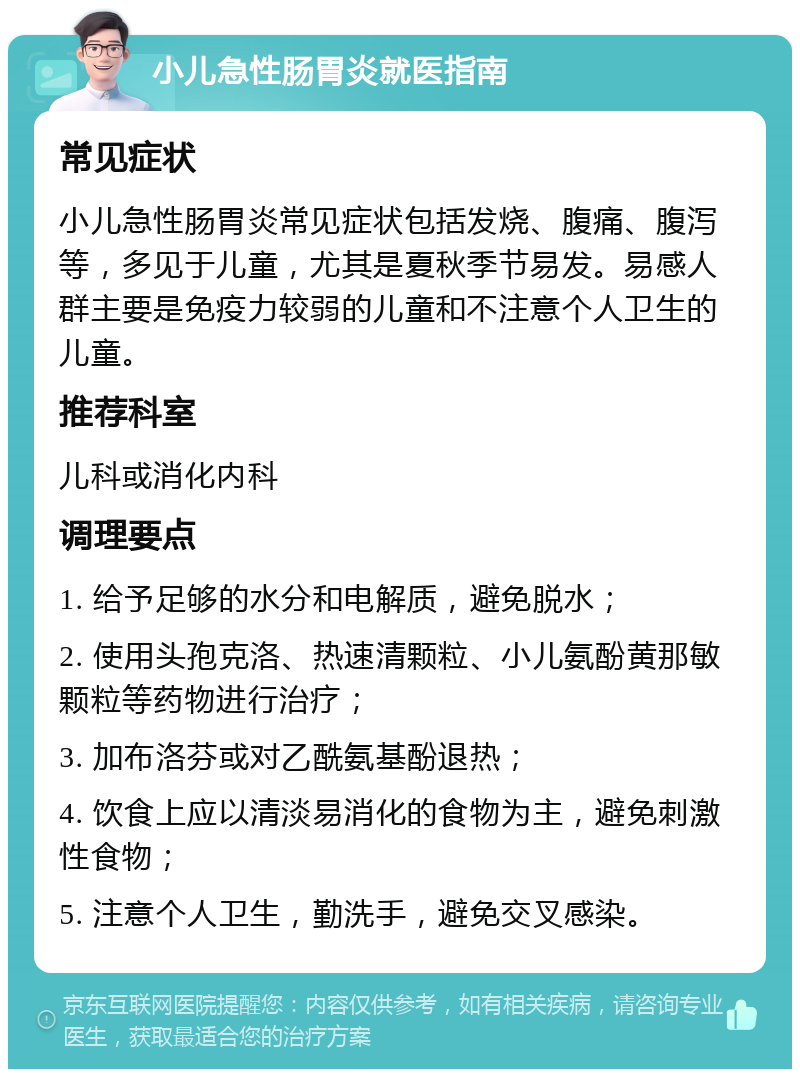 小儿急性肠胃炎就医指南 常见症状 小儿急性肠胃炎常见症状包括发烧、腹痛、腹泻等，多见于儿童，尤其是夏秋季节易发。易感人群主要是免疫力较弱的儿童和不注意个人卫生的儿童。 推荐科室 儿科或消化内科 调理要点 1. 给予足够的水分和电解质，避免脱水； 2. 使用头孢克洛、热速清颗粒、小儿氨酚黄那敏颗粒等药物进行治疗； 3. 加布洛芬或对乙酰氨基酚退热； 4. 饮食上应以清淡易消化的食物为主，避免刺激性食物； 5. 注意个人卫生，勤洗手，避免交叉感染。