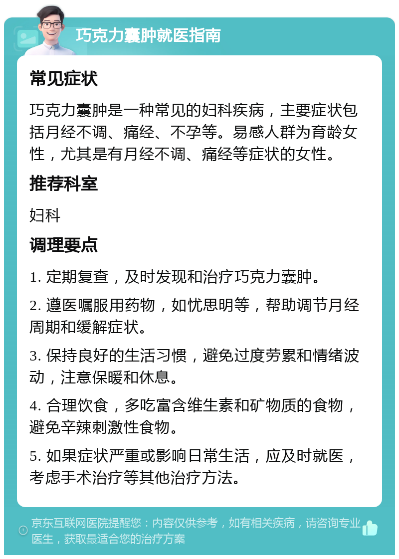 巧克力囊肿就医指南 常见症状 巧克力囊肿是一种常见的妇科疾病，主要症状包括月经不调、痛经、不孕等。易感人群为育龄女性，尤其是有月经不调、痛经等症状的女性。 推荐科室 妇科 调理要点 1. 定期复查，及时发现和治疗巧克力囊肿。 2. 遵医嘱服用药物，如忧思明等，帮助调节月经周期和缓解症状。 3. 保持良好的生活习惯，避免过度劳累和情绪波动，注意保暖和休息。 4. 合理饮食，多吃富含维生素和矿物质的食物，避免辛辣刺激性食物。 5. 如果症状严重或影响日常生活，应及时就医，考虑手术治疗等其他治疗方法。