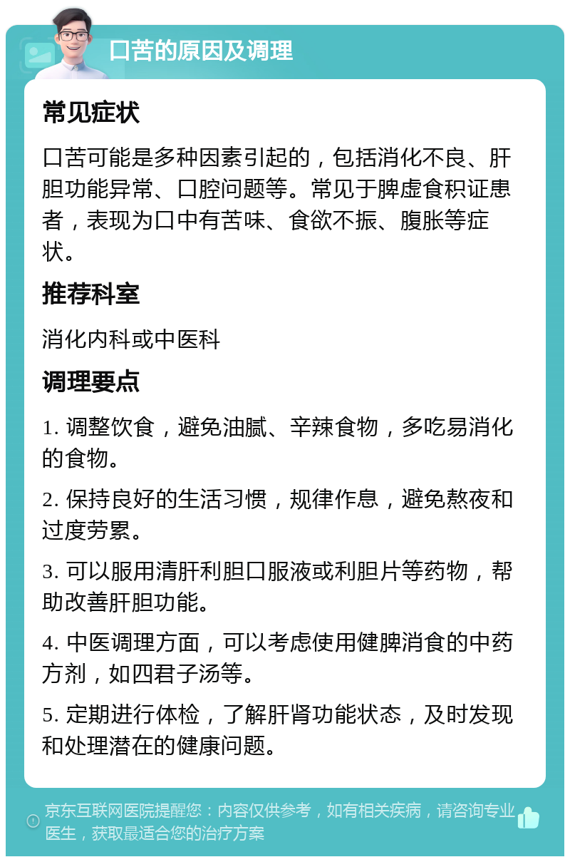 口苦的原因及调理 常见症状 口苦可能是多种因素引起的，包括消化不良、肝胆功能异常、口腔问题等。常见于脾虚食积证患者，表现为口中有苦味、食欲不振、腹胀等症状。 推荐科室 消化内科或中医科 调理要点 1. 调整饮食，避免油腻、辛辣食物，多吃易消化的食物。 2. 保持良好的生活习惯，规律作息，避免熬夜和过度劳累。 3. 可以服用清肝利胆口服液或利胆片等药物，帮助改善肝胆功能。 4. 中医调理方面，可以考虑使用健脾消食的中药方剂，如四君子汤等。 5. 定期进行体检，了解肝肾功能状态，及时发现和处理潜在的健康问题。