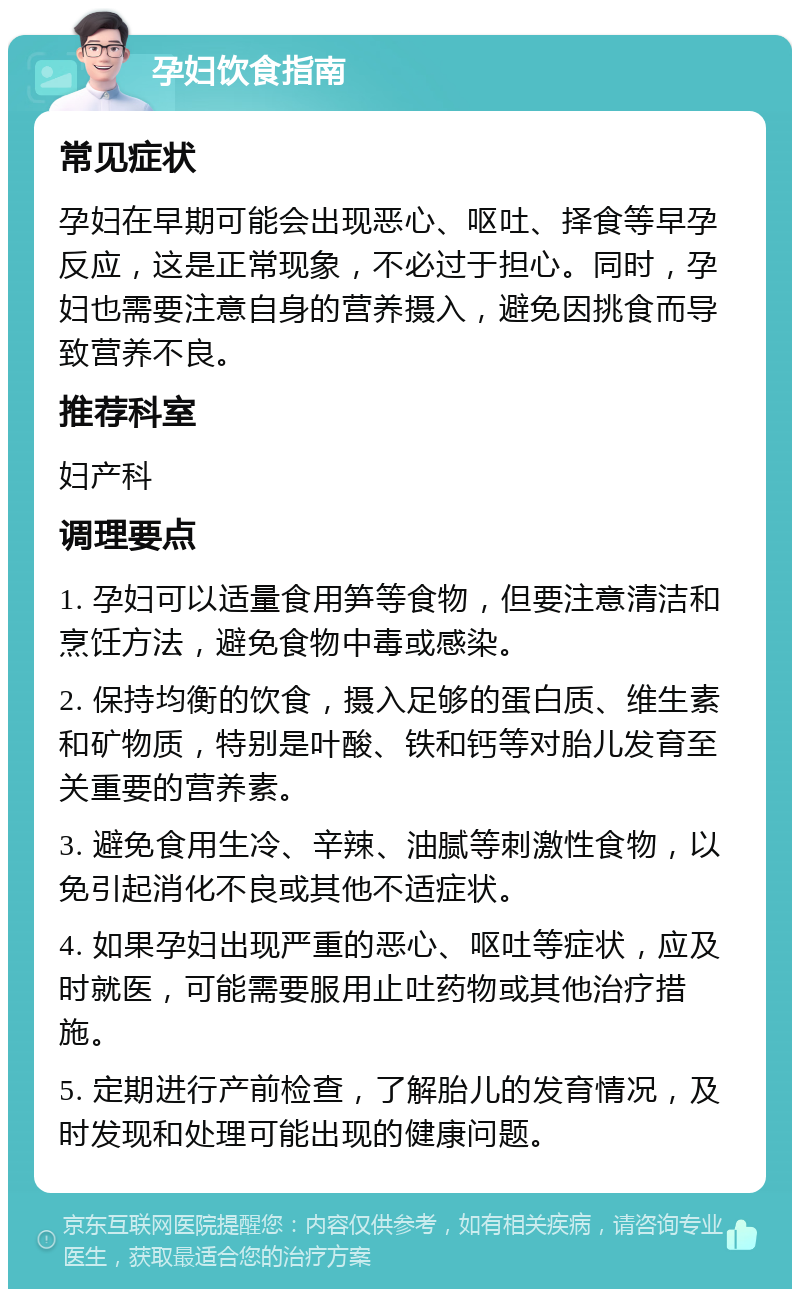 孕妇饮食指南 常见症状 孕妇在早期可能会出现恶心、呕吐、择食等早孕反应，这是正常现象，不必过于担心。同时，孕妇也需要注意自身的营养摄入，避免因挑食而导致营养不良。 推荐科室 妇产科 调理要点 1. 孕妇可以适量食用笋等食物，但要注意清洁和烹饪方法，避免食物中毒或感染。 2. 保持均衡的饮食，摄入足够的蛋白质、维生素和矿物质，特别是叶酸、铁和钙等对胎儿发育至关重要的营养素。 3. 避免食用生冷、辛辣、油腻等刺激性食物，以免引起消化不良或其他不适症状。 4. 如果孕妇出现严重的恶心、呕吐等症状，应及时就医，可能需要服用止吐药物或其他治疗措施。 5. 定期进行产前检查，了解胎儿的发育情况，及时发现和处理可能出现的健康问题。