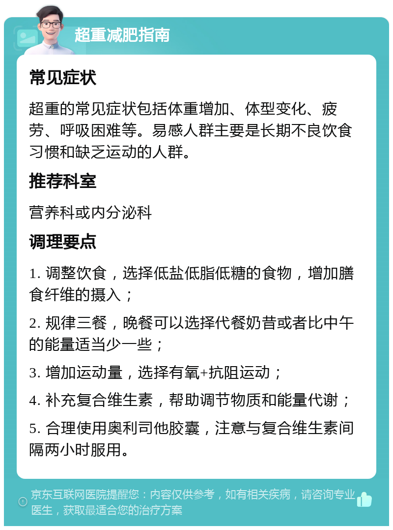 超重减肥指南 常见症状 超重的常见症状包括体重增加、体型变化、疲劳、呼吸困难等。易感人群主要是长期不良饮食习惯和缺乏运动的人群。 推荐科室 营养科或内分泌科 调理要点 1. 调整饮食，选择低盐低脂低糖的食物，增加膳食纤维的摄入； 2. 规律三餐，晚餐可以选择代餐奶昔或者比中午的能量适当少一些； 3. 增加运动量，选择有氧+抗阻运动； 4. 补充复合维生素，帮助调节物质和能量代谢； 5. 合理使用奥利司他胶囊，注意与复合维生素间隔两小时服用。