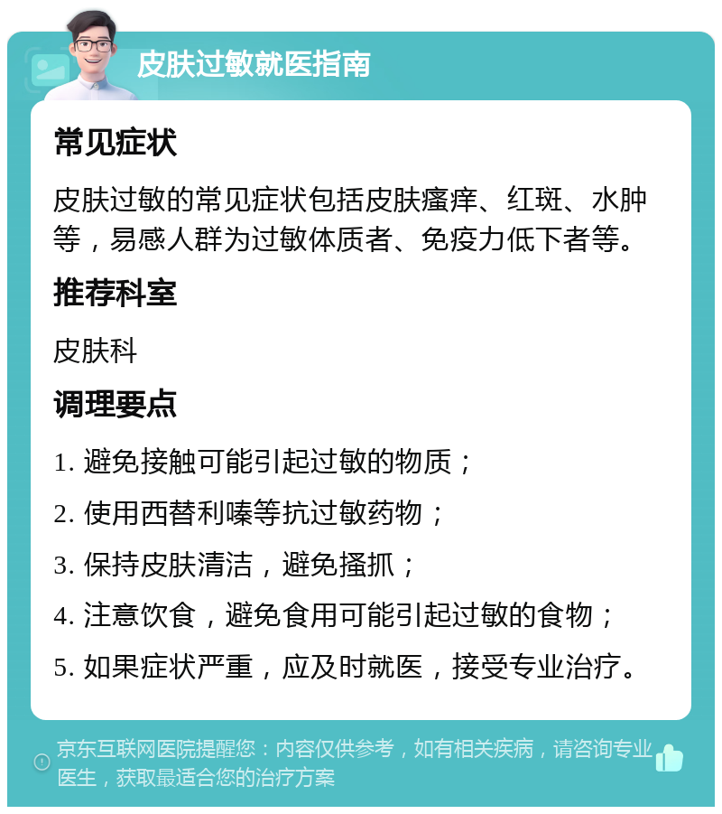 皮肤过敏就医指南 常见症状 皮肤过敏的常见症状包括皮肤瘙痒、红斑、水肿等，易感人群为过敏体质者、免疫力低下者等。 推荐科室 皮肤科 调理要点 1. 避免接触可能引起过敏的物质； 2. 使用西替利嗪等抗过敏药物； 3. 保持皮肤清洁，避免搔抓； 4. 注意饮食，避免食用可能引起过敏的食物； 5. 如果症状严重，应及时就医，接受专业治疗。