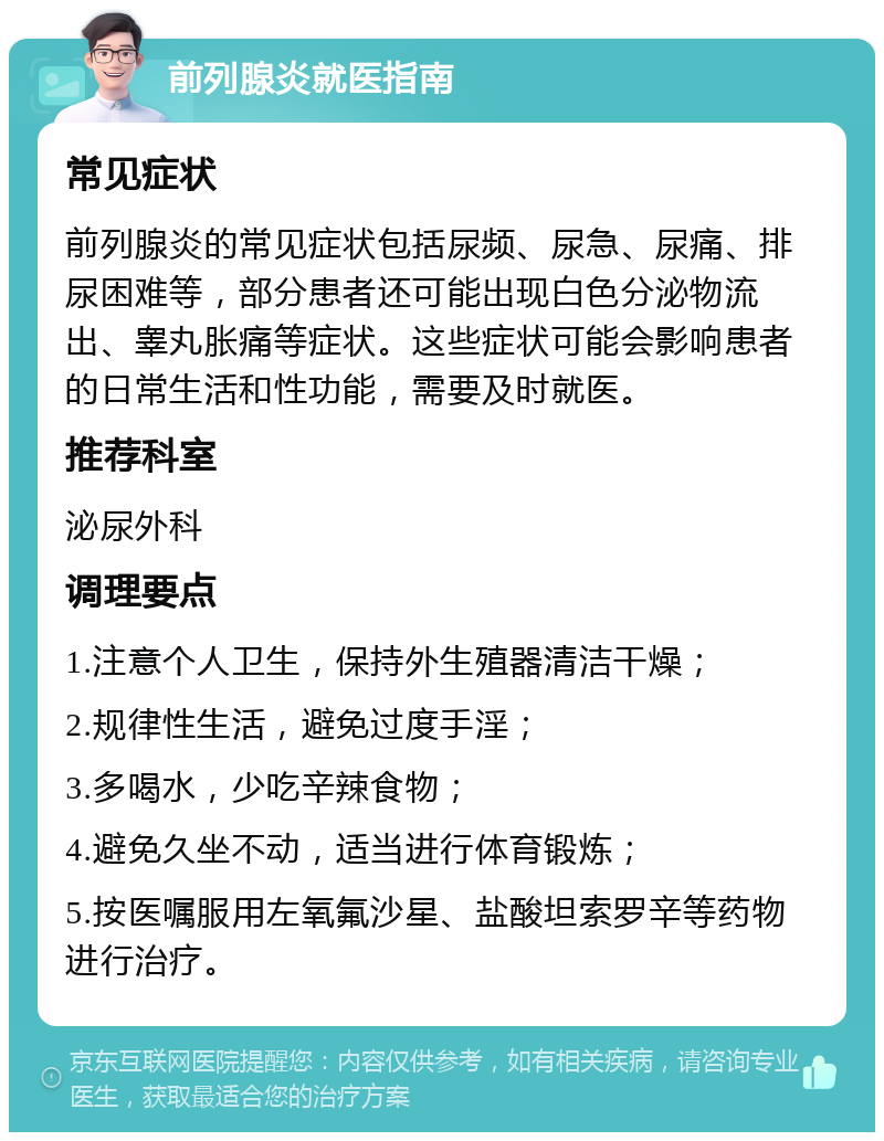 前列腺炎就医指南 常见症状 前列腺炎的常见症状包括尿频、尿急、尿痛、排尿困难等，部分患者还可能出现白色分泌物流出、睾丸胀痛等症状。这些症状可能会影响患者的日常生活和性功能，需要及时就医。 推荐科室 泌尿外科 调理要点 1.注意个人卫生，保持外生殖器清洁干燥； 2.规律性生活，避免过度手淫； 3.多喝水，少吃辛辣食物； 4.避免久坐不动，适当进行体育锻炼； 5.按医嘱服用左氧氟沙星、盐酸坦索罗辛等药物进行治疗。