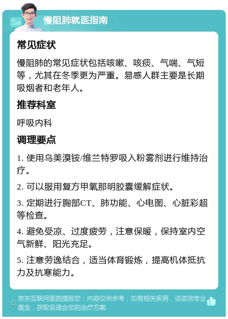 慢阻肺就医指南 常见症状 慢阻肺的常见症状包括咳嗽、咳痰、气喘、气短等，尤其在冬季更为严重。易感人群主要是长期吸烟者和老年人。 推荐科室 呼吸内科 调理要点 1. 使用乌美溴铵/维兰特罗吸入粉雾剂进行维持治疗。 2. 可以服用复方甲氧那明胶囊缓解症状。 3. 定期进行胸部CT、肺功能、心电图、心脏彩超等检查。 4. 避免受凉、过度疲劳，注意保暖，保持室内空气新鲜、阳光充足。 5. 注意劳逸结合，适当体育锻炼，提高机体抵抗力及抗寒能力。