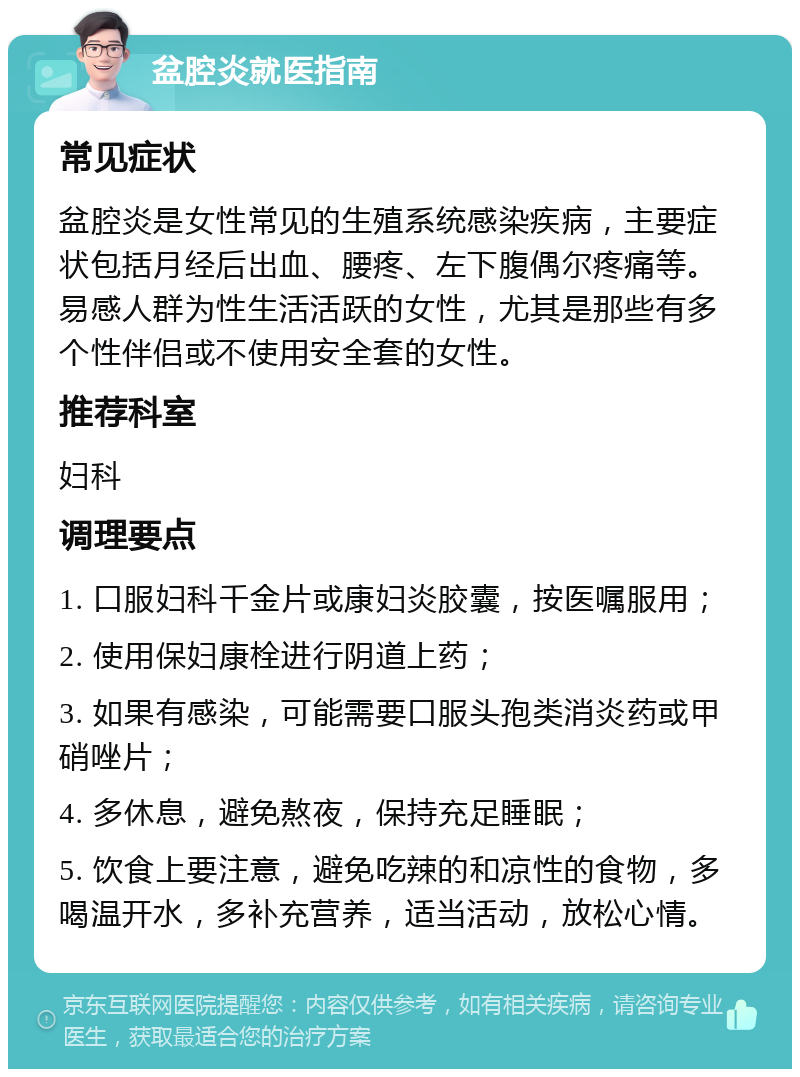 盆腔炎就医指南 常见症状 盆腔炎是女性常见的生殖系统感染疾病，主要症状包括月经后出血、腰疼、左下腹偶尔疼痛等。易感人群为性生活活跃的女性，尤其是那些有多个性伴侣或不使用安全套的女性。 推荐科室 妇科 调理要点 1. 口服妇科千金片或康妇炎胶囊，按医嘱服用； 2. 使用保妇康栓进行阴道上药； 3. 如果有感染，可能需要口服头孢类消炎药或甲硝唑片； 4. 多休息，避免熬夜，保持充足睡眠； 5. 饮食上要注意，避免吃辣的和凉性的食物，多喝温开水，多补充营养，适当活动，放松心情。