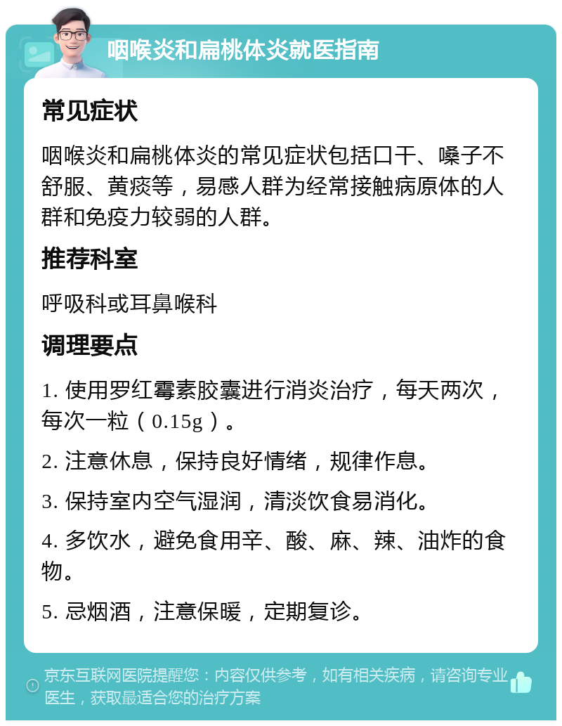 咽喉炎和扁桃体炎就医指南 常见症状 咽喉炎和扁桃体炎的常见症状包括口干、嗓子不舒服、黄痰等，易感人群为经常接触病原体的人群和免疫力较弱的人群。 推荐科室 呼吸科或耳鼻喉科 调理要点 1. 使用罗红霉素胶囊进行消炎治疗，每天两次，每次一粒（0.15g）。 2. 注意休息，保持良好情绪，规律作息。 3. 保持室内空气湿润，清淡饮食易消化。 4. 多饮水，避免食用辛、酸、麻、辣、油炸的食物。 5. 忌烟酒，注意保暖，定期复诊。