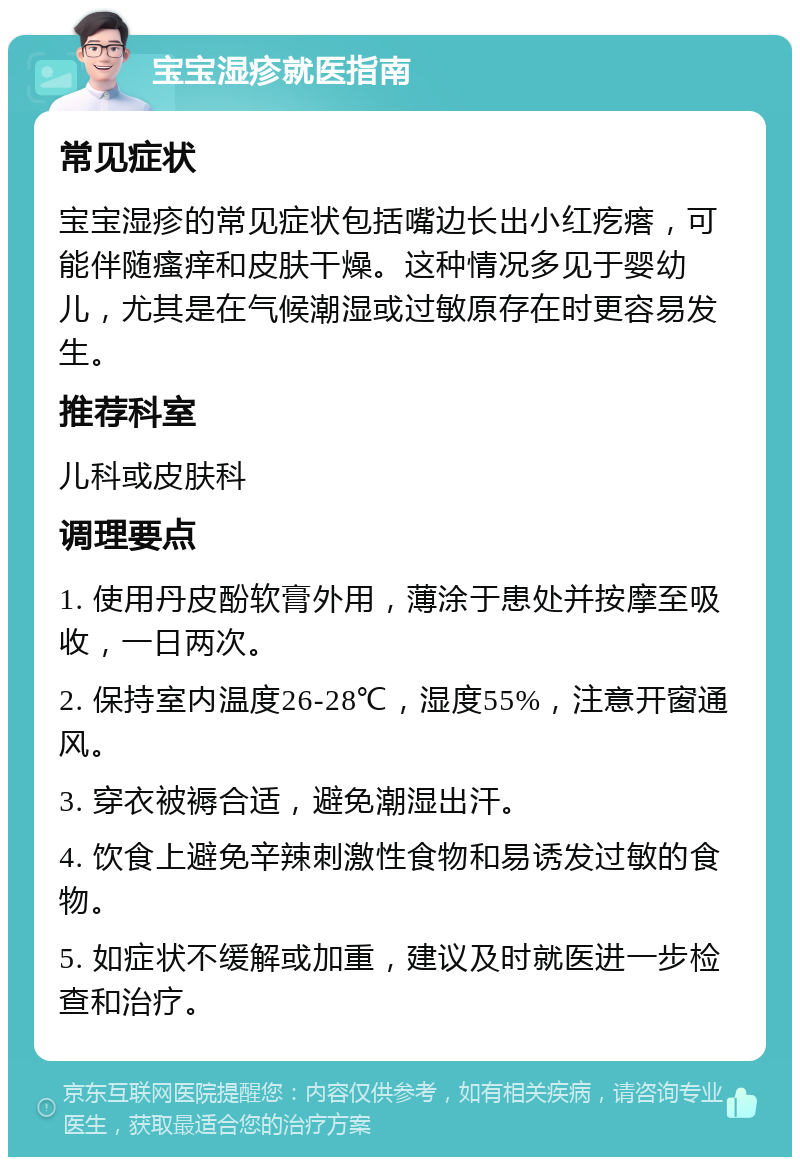 宝宝湿疹就医指南 常见症状 宝宝湿疹的常见症状包括嘴边长出小红疙瘩，可能伴随瘙痒和皮肤干燥。这种情况多见于婴幼儿，尤其是在气候潮湿或过敏原存在时更容易发生。 推荐科室 儿科或皮肤科 调理要点 1. 使用丹皮酚软膏外用，薄涂于患处并按摩至吸收，一日两次。 2. 保持室内温度26-28℃，湿度55%，注意开窗通风。 3. 穿衣被褥合适，避免潮湿出汗。 4. 饮食上避免辛辣刺激性食物和易诱发过敏的食物。 5. 如症状不缓解或加重，建议及时就医进一步检查和治疗。