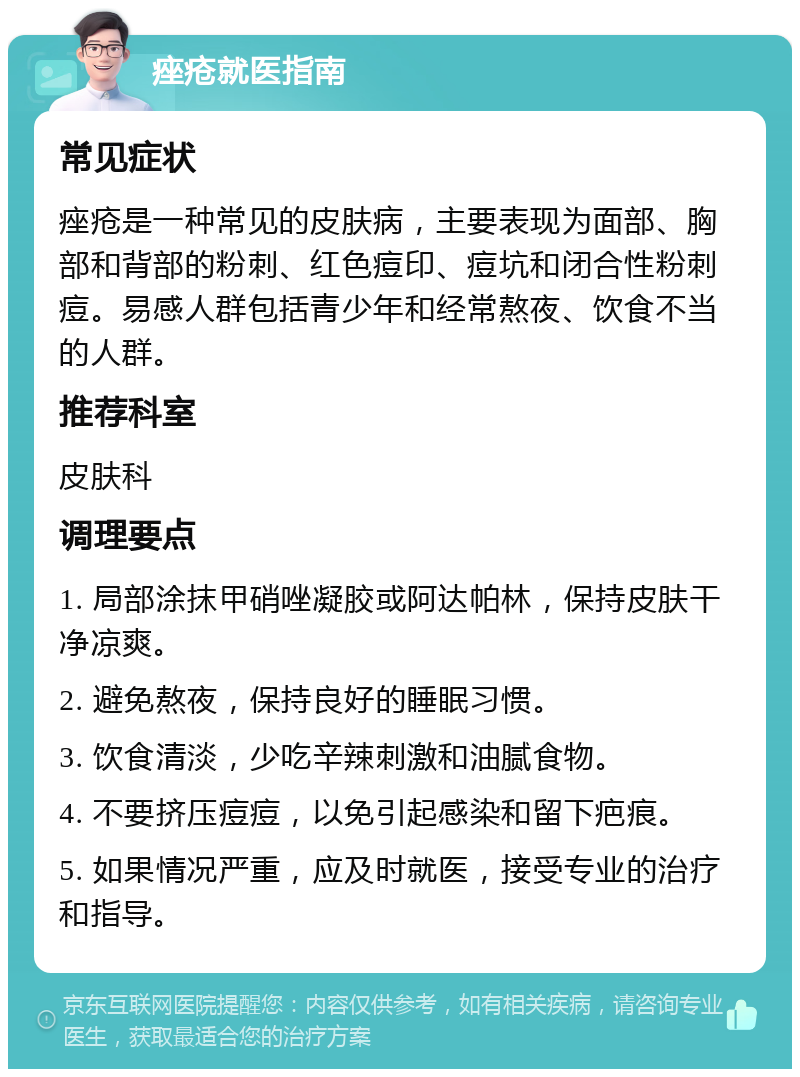 痤疮就医指南 常见症状 痤疮是一种常见的皮肤病，主要表现为面部、胸部和背部的粉刺、红色痘印、痘坑和闭合性粉刺痘。易感人群包括青少年和经常熬夜、饮食不当的人群。 推荐科室 皮肤科 调理要点 1. 局部涂抹甲硝唑凝胶或阿达帕林，保持皮肤干净凉爽。 2. 避免熬夜，保持良好的睡眠习惯。 3. 饮食清淡，少吃辛辣刺激和油腻食物。 4. 不要挤压痘痘，以免引起感染和留下疤痕。 5. 如果情况严重，应及时就医，接受专业的治疗和指导。