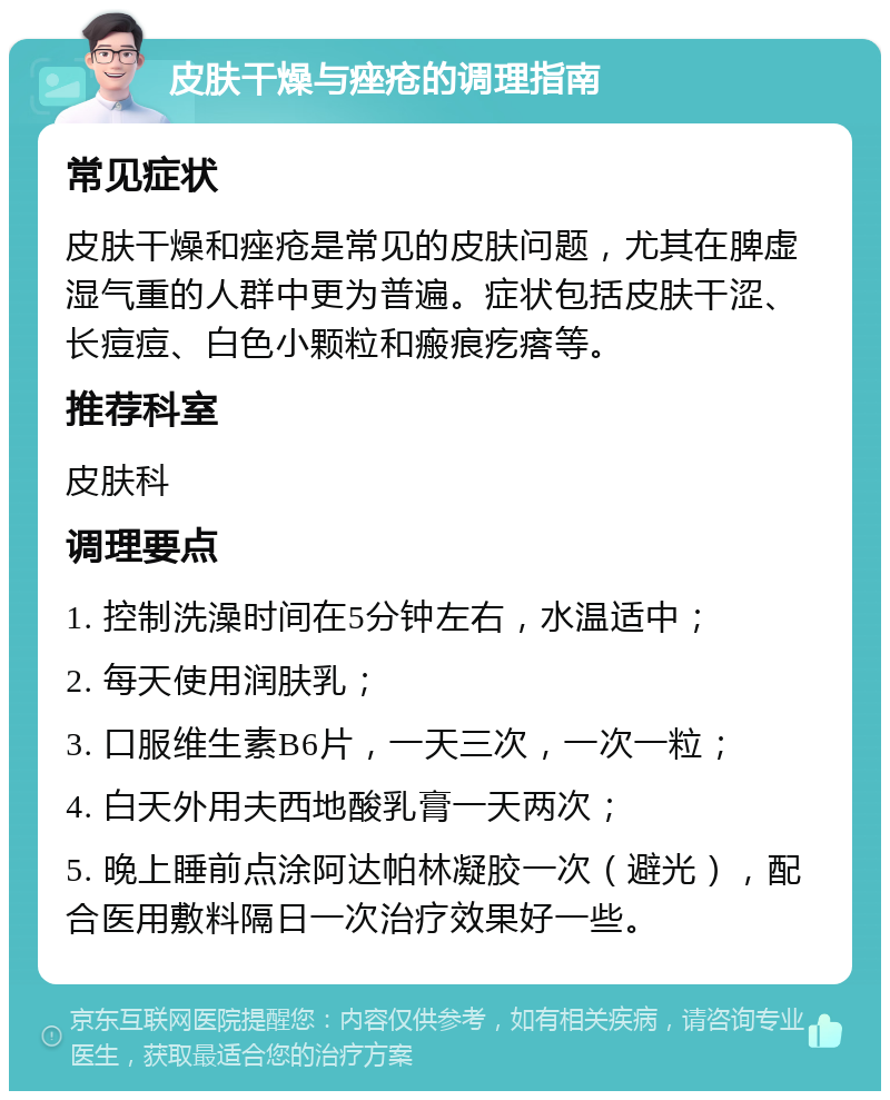 皮肤干燥与痤疮的调理指南 常见症状 皮肤干燥和痤疮是常见的皮肤问题，尤其在脾虚湿气重的人群中更为普遍。症状包括皮肤干涩、长痘痘、白色小颗粒和瘢痕疙瘩等。 推荐科室 皮肤科 调理要点 1. 控制洗澡时间在5分钟左右，水温适中； 2. 每天使用润肤乳； 3. 口服维生素B6片，一天三次，一次一粒； 4. 白天外用夫西地酸乳膏一天两次； 5. 晚上睡前点涂阿达帕林凝胶一次（避光），配合医用敷料隔日一次治疗效果好一些。