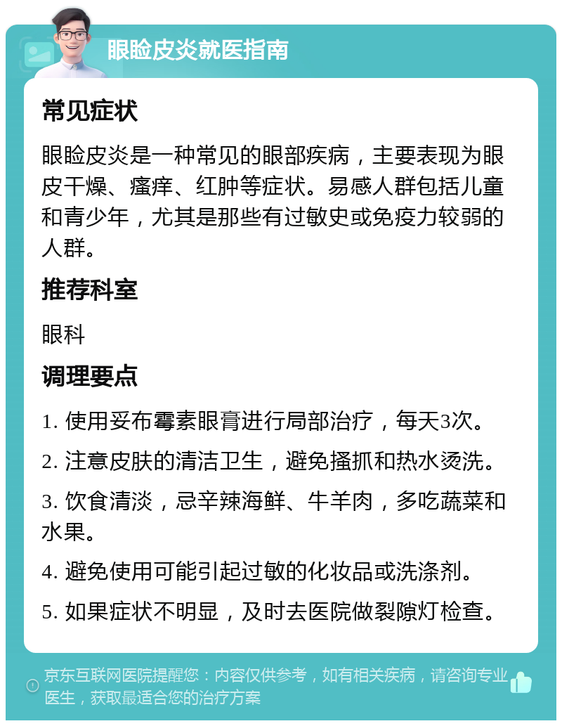 眼睑皮炎就医指南 常见症状 眼睑皮炎是一种常见的眼部疾病，主要表现为眼皮干燥、瘙痒、红肿等症状。易感人群包括儿童和青少年，尤其是那些有过敏史或免疫力较弱的人群。 推荐科室 眼科 调理要点 1. 使用妥布霉素眼膏进行局部治疗，每天3次。 2. 注意皮肤的清洁卫生，避免搔抓和热水烫洗。 3. 饮食清淡，忌辛辣海鲜、牛羊肉，多吃蔬菜和水果。 4. 避免使用可能引起过敏的化妆品或洗涤剂。 5. 如果症状不明显，及时去医院做裂隙灯检查。