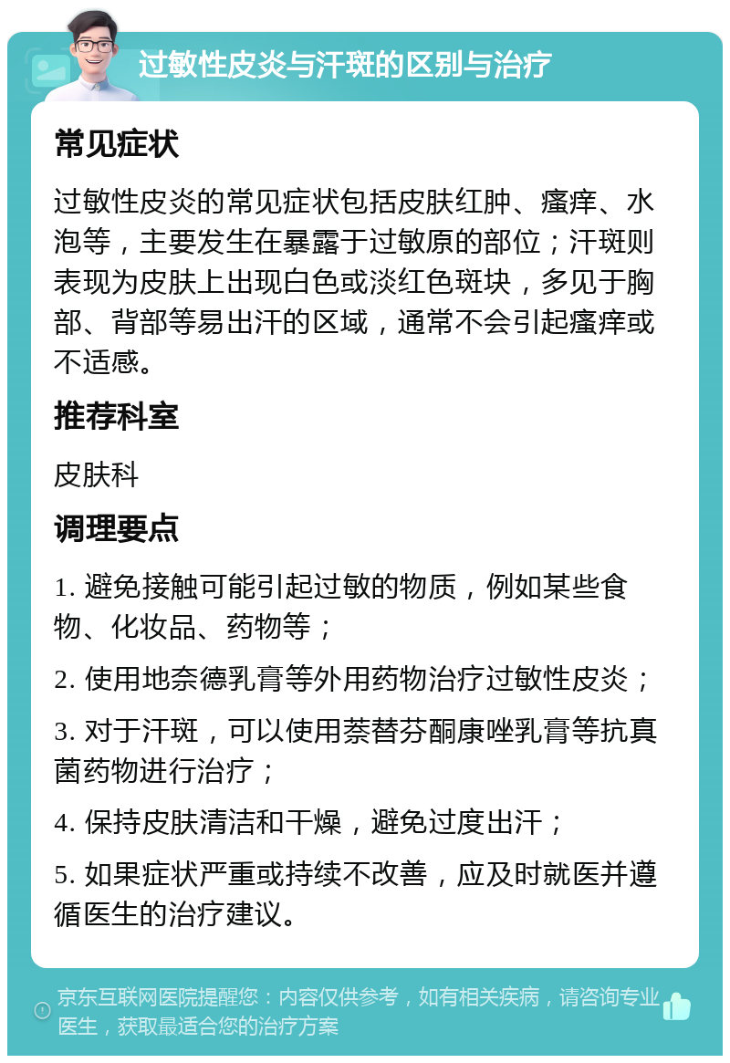 过敏性皮炎与汗斑的区别与治疗 常见症状 过敏性皮炎的常见症状包括皮肤红肿、瘙痒、水泡等，主要发生在暴露于过敏原的部位；汗斑则表现为皮肤上出现白色或淡红色斑块，多见于胸部、背部等易出汗的区域，通常不会引起瘙痒或不适感。 推荐科室 皮肤科 调理要点 1. 避免接触可能引起过敏的物质，例如某些食物、化妆品、药物等； 2. 使用地奈德乳膏等外用药物治疗过敏性皮炎； 3. 对于汗斑，可以使用萘替芬酮康唑乳膏等抗真菌药物进行治疗； 4. 保持皮肤清洁和干燥，避免过度出汗； 5. 如果症状严重或持续不改善，应及时就医并遵循医生的治疗建议。