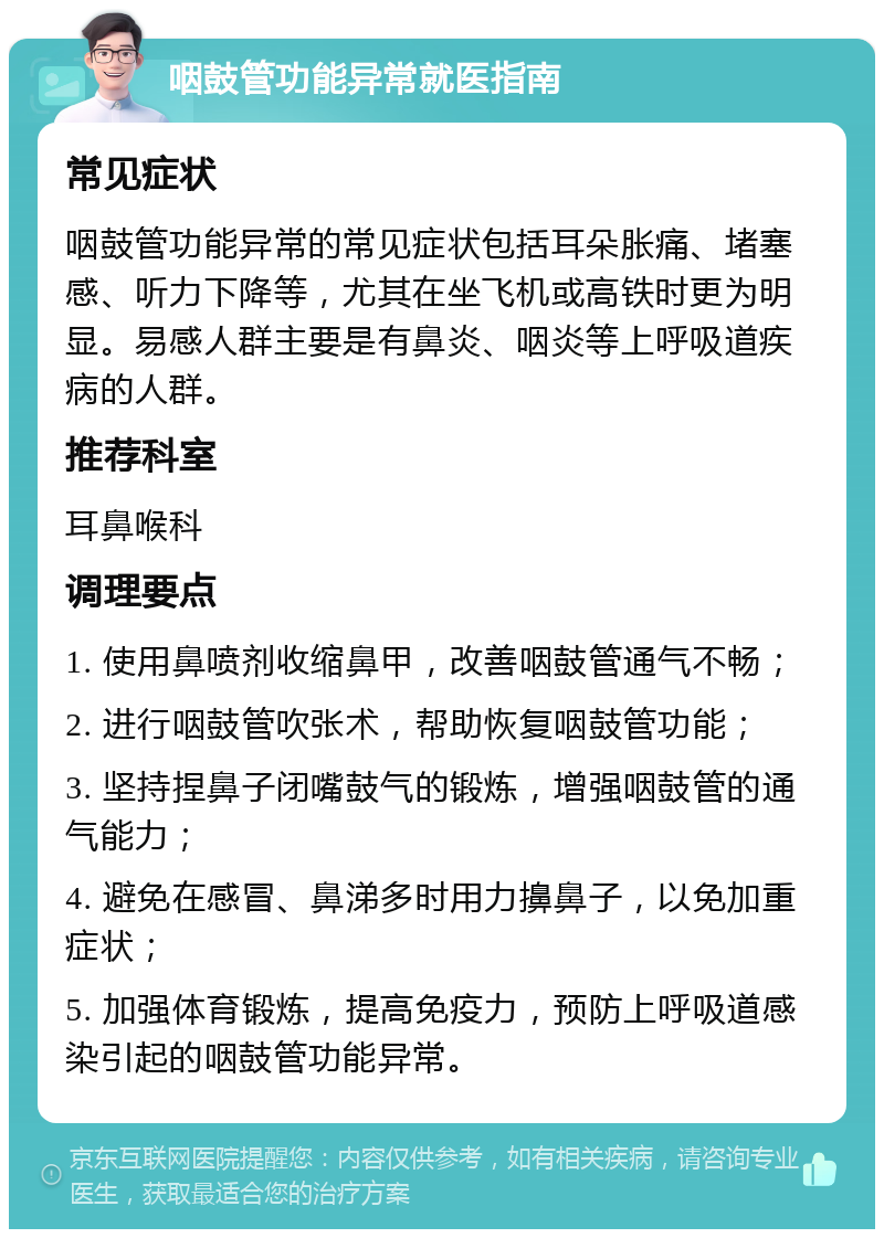 咽鼓管功能异常就医指南 常见症状 咽鼓管功能异常的常见症状包括耳朵胀痛、堵塞感、听力下降等，尤其在坐飞机或高铁时更为明显。易感人群主要是有鼻炎、咽炎等上呼吸道疾病的人群。 推荐科室 耳鼻喉科 调理要点 1. 使用鼻喷剂收缩鼻甲，改善咽鼓管通气不畅； 2. 进行咽鼓管吹张术，帮助恢复咽鼓管功能； 3. 坚持捏鼻子闭嘴鼓气的锻炼，增强咽鼓管的通气能力； 4. 避免在感冒、鼻涕多时用力擤鼻子，以免加重症状； 5. 加强体育锻炼，提高免疫力，预防上呼吸道感染引起的咽鼓管功能异常。