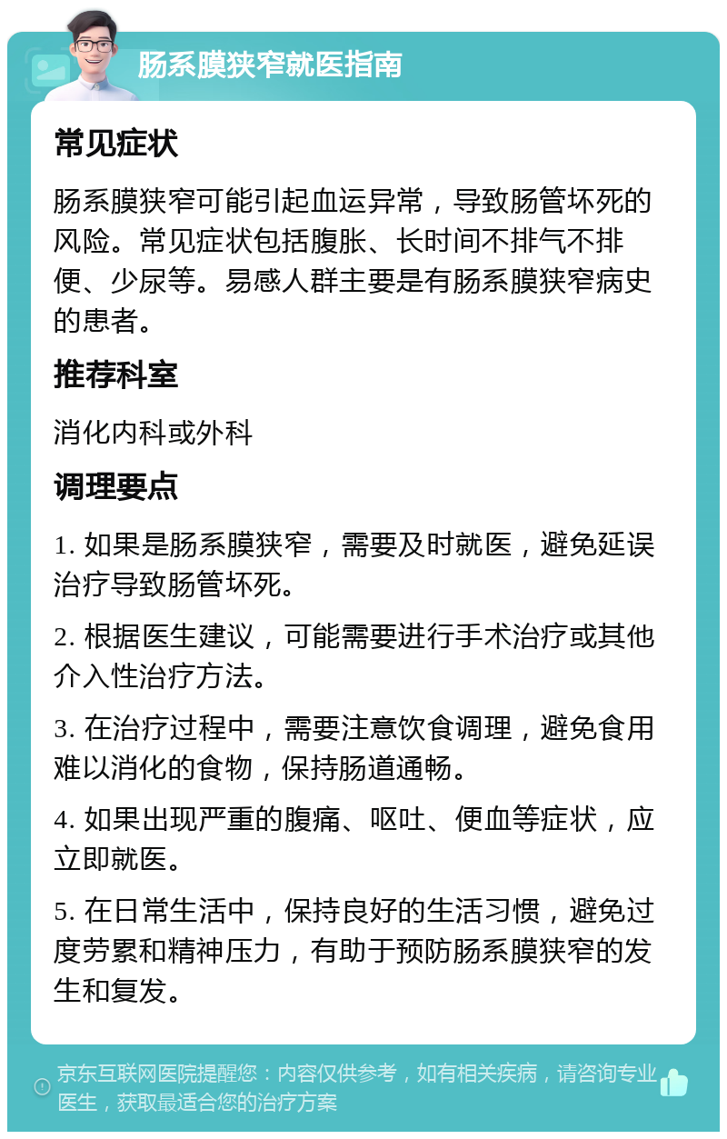 肠系膜狭窄就医指南 常见症状 肠系膜狭窄可能引起血运异常，导致肠管坏死的风险。常见症状包括腹胀、长时间不排气不排便、少尿等。易感人群主要是有肠系膜狭窄病史的患者。 推荐科室 消化内科或外科 调理要点 1. 如果是肠系膜狭窄，需要及时就医，避免延误治疗导致肠管坏死。 2. 根据医生建议，可能需要进行手术治疗或其他介入性治疗方法。 3. 在治疗过程中，需要注意饮食调理，避免食用难以消化的食物，保持肠道通畅。 4. 如果出现严重的腹痛、呕吐、便血等症状，应立即就医。 5. 在日常生活中，保持良好的生活习惯，避免过度劳累和精神压力，有助于预防肠系膜狭窄的发生和复发。