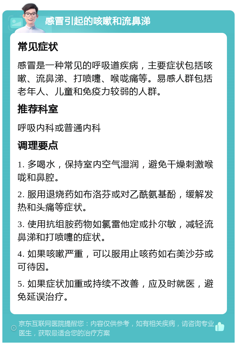 感冒引起的咳嗽和流鼻涕 常见症状 感冒是一种常见的呼吸道疾病，主要症状包括咳嗽、流鼻涕、打喷嚏、喉咙痛等。易感人群包括老年人、儿童和免疫力较弱的人群。 推荐科室 呼吸内科或普通内科 调理要点 1. 多喝水，保持室内空气湿润，避免干燥刺激喉咙和鼻腔。 2. 服用退烧药如布洛芬或对乙酰氨基酚，缓解发热和头痛等症状。 3. 使用抗组胺药物如氯雷他定或扑尔敏，减轻流鼻涕和打喷嚏的症状。 4. 如果咳嗽严重，可以服用止咳药如右美沙芬或可待因。 5. 如果症状加重或持续不改善，应及时就医，避免延误治疗。