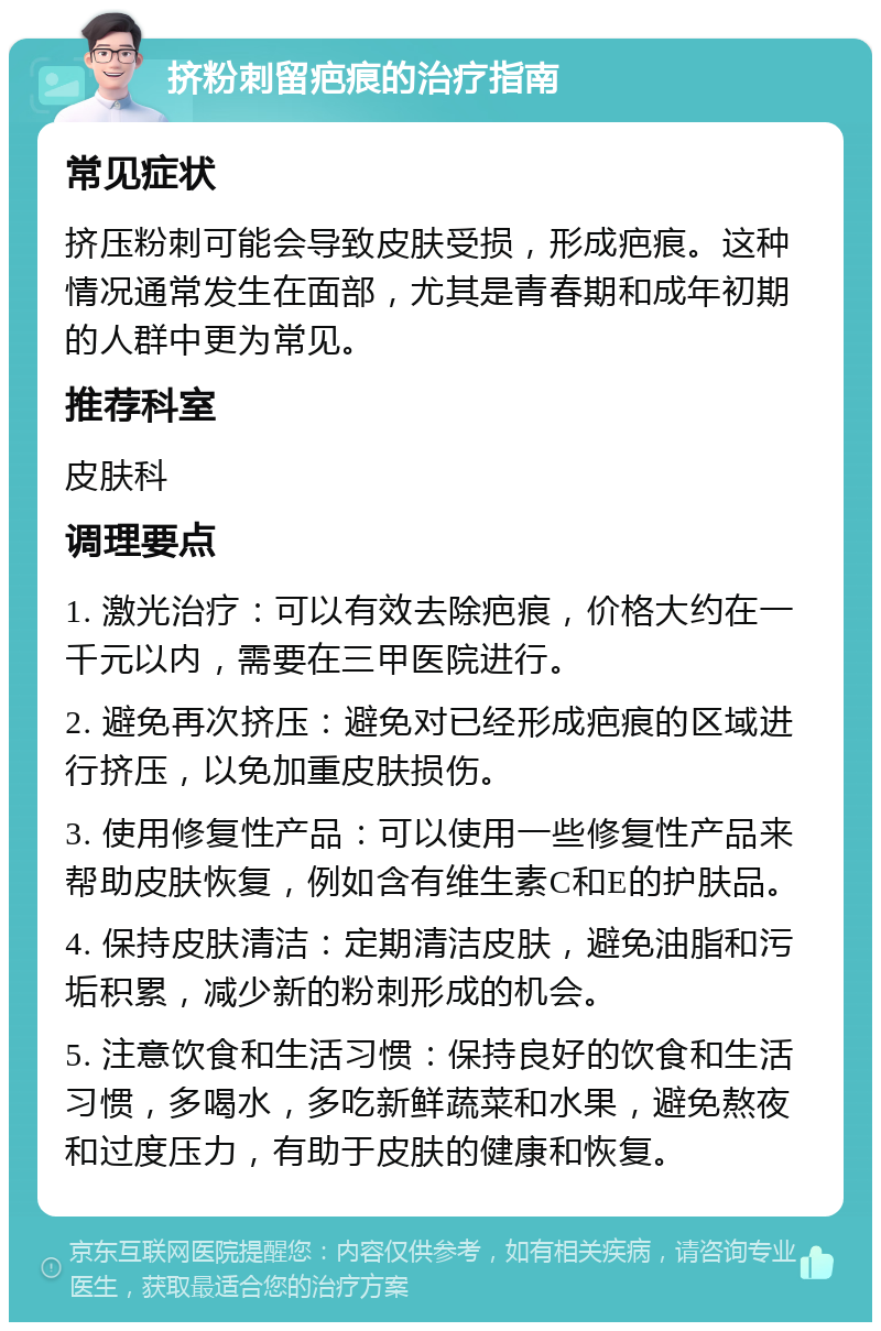 挤粉刺留疤痕的治疗指南 常见症状 挤压粉刺可能会导致皮肤受损，形成疤痕。这种情况通常发生在面部，尤其是青春期和成年初期的人群中更为常见。 推荐科室 皮肤科 调理要点 1. 激光治疗：可以有效去除疤痕，价格大约在一千元以内，需要在三甲医院进行。 2. 避免再次挤压：避免对已经形成疤痕的区域进行挤压，以免加重皮肤损伤。 3. 使用修复性产品：可以使用一些修复性产品来帮助皮肤恢复，例如含有维生素C和E的护肤品。 4. 保持皮肤清洁：定期清洁皮肤，避免油脂和污垢积累，减少新的粉刺形成的机会。 5. 注意饮食和生活习惯：保持良好的饮食和生活习惯，多喝水，多吃新鲜蔬菜和水果，避免熬夜和过度压力，有助于皮肤的健康和恢复。