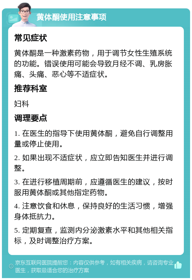 黄体酮使用注意事项 常见症状 黄体酮是一种激素药物，用于调节女性生殖系统的功能。错误使用可能会导致月经不调、乳房胀痛、头痛、恶心等不适症状。 推荐科室 妇科 调理要点 1. 在医生的指导下使用黄体酮，避免自行调整用量或停止使用。 2. 如果出现不适症状，应立即告知医生并进行调整。 3. 在进行移植周期前，应遵循医生的建议，按时服用黄体酮或其他指定药物。 4. 注意饮食和休息，保持良好的生活习惯，增强身体抵抗力。 5. 定期复查，监测内分泌激素水平和其他相关指标，及时调整治疗方案。