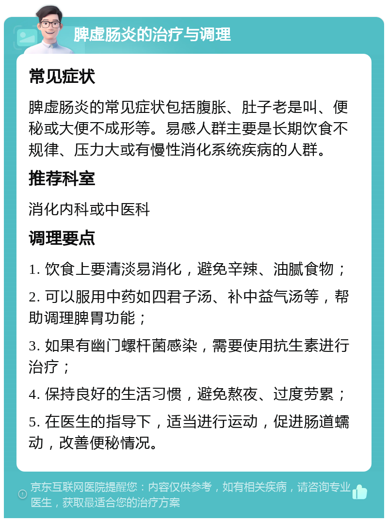 脾虚肠炎的治疗与调理 常见症状 脾虚肠炎的常见症状包括腹胀、肚子老是叫、便秘或大便不成形等。易感人群主要是长期饮食不规律、压力大或有慢性消化系统疾病的人群。 推荐科室 消化内科或中医科 调理要点 1. 饮食上要清淡易消化，避免辛辣、油腻食物； 2. 可以服用中药如四君子汤、补中益气汤等，帮助调理脾胃功能； 3. 如果有幽门螺杆菌感染，需要使用抗生素进行治疗； 4. 保持良好的生活习惯，避免熬夜、过度劳累； 5. 在医生的指导下，适当进行运动，促进肠道蠕动，改善便秘情况。