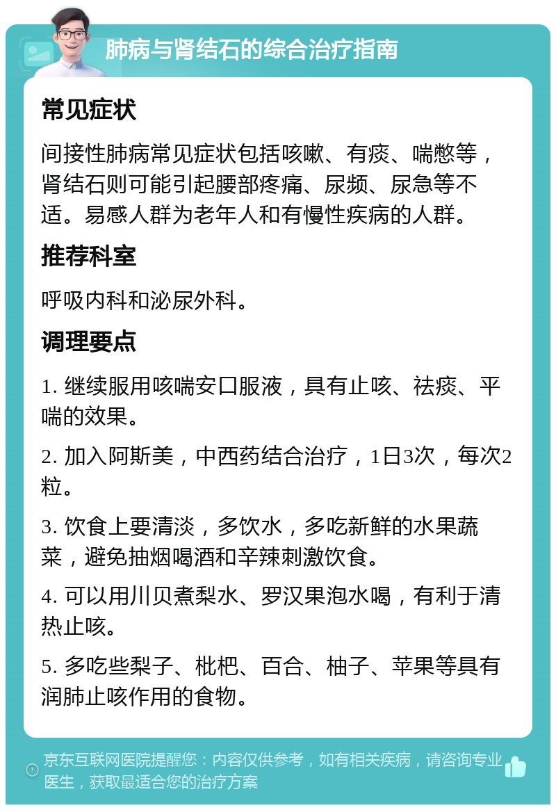 肺病与肾结石的综合治疗指南 常见症状 间接性肺病常见症状包括咳嗽、有痰、喘憋等，肾结石则可能引起腰部疼痛、尿频、尿急等不适。易感人群为老年人和有慢性疾病的人群。 推荐科室 呼吸内科和泌尿外科。 调理要点 1. 继续服用咳喘安口服液，具有止咳、祛痰、平喘的效果。 2. 加入阿斯美，中西药结合治疗，1日3次，每次2粒。 3. 饮食上要清淡，多饮水，多吃新鲜的水果蔬菜，避免抽烟喝酒和辛辣刺激饮食。 4. 可以用川贝煮梨水、罗汉果泡水喝，有利于清热止咳。 5. 多吃些梨子、枇杷、百合、柚子、苹果等具有润肺止咳作用的食物。