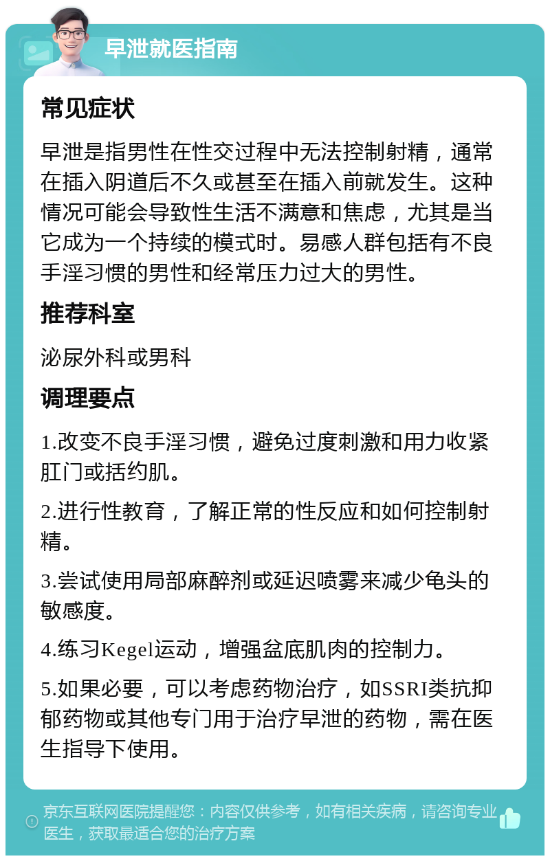 早泄就医指南 常见症状 早泄是指男性在性交过程中无法控制射精，通常在插入阴道后不久或甚至在插入前就发生。这种情况可能会导致性生活不满意和焦虑，尤其是当它成为一个持续的模式时。易感人群包括有不良手淫习惯的男性和经常压力过大的男性。 推荐科室 泌尿外科或男科 调理要点 1.改变不良手淫习惯，避免过度刺激和用力收紧肛门或括约肌。 2.进行性教育，了解正常的性反应和如何控制射精。 3.尝试使用局部麻醉剂或延迟喷雾来减少龟头的敏感度。 4.练习Kegel运动，增强盆底肌肉的控制力。 5.如果必要，可以考虑药物治疗，如SSRI类抗抑郁药物或其他专门用于治疗早泄的药物，需在医生指导下使用。