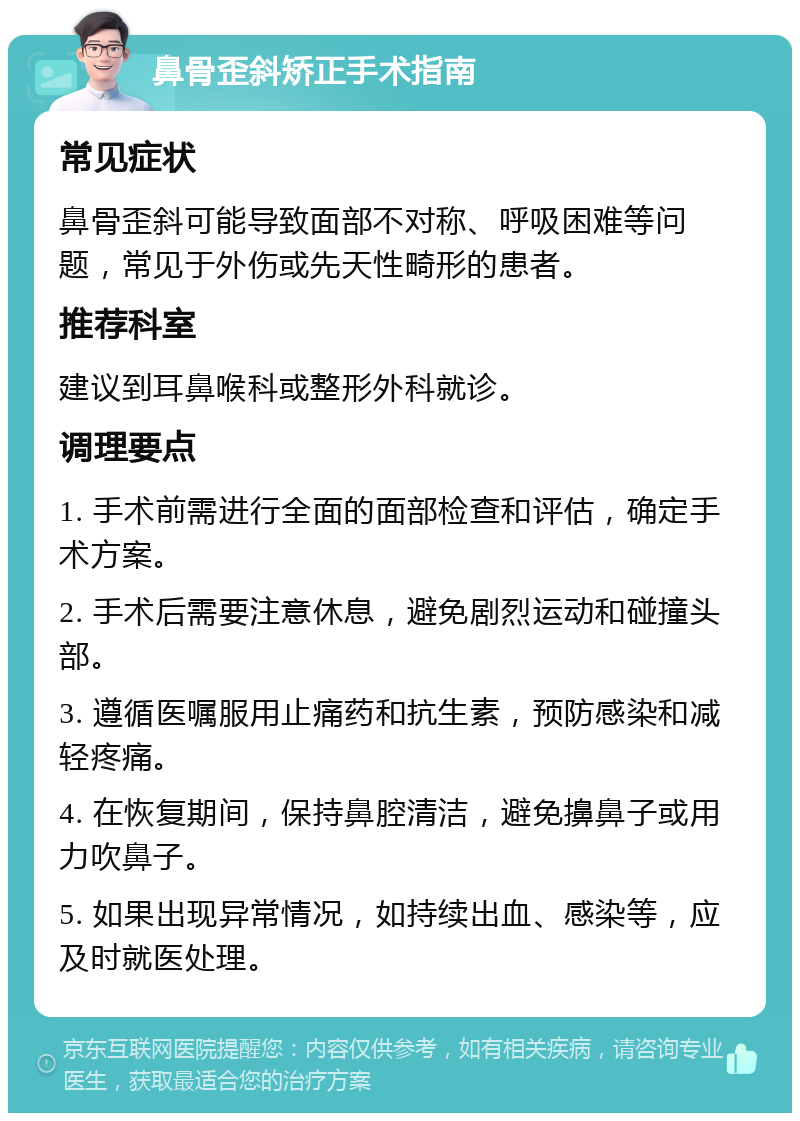 鼻骨歪斜矫正手术指南 常见症状 鼻骨歪斜可能导致面部不对称、呼吸困难等问题，常见于外伤或先天性畸形的患者。 推荐科室 建议到耳鼻喉科或整形外科就诊。 调理要点 1. 手术前需进行全面的面部检查和评估，确定手术方案。 2. 手术后需要注意休息，避免剧烈运动和碰撞头部。 3. 遵循医嘱服用止痛药和抗生素，预防感染和减轻疼痛。 4. 在恢复期间，保持鼻腔清洁，避免擤鼻子或用力吹鼻子。 5. 如果出现异常情况，如持续出血、感染等，应及时就医处理。