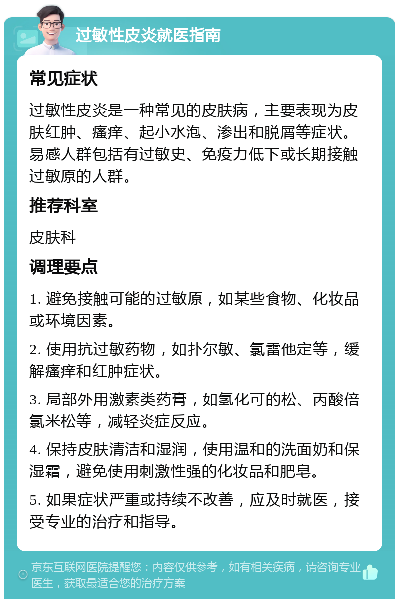 过敏性皮炎就医指南 常见症状 过敏性皮炎是一种常见的皮肤病，主要表现为皮肤红肿、瘙痒、起小水泡、渗出和脱屑等症状。易感人群包括有过敏史、免疫力低下或长期接触过敏原的人群。 推荐科室 皮肤科 调理要点 1. 避免接触可能的过敏原，如某些食物、化妆品或环境因素。 2. 使用抗过敏药物，如扑尔敏、氯雷他定等，缓解瘙痒和红肿症状。 3. 局部外用激素类药膏，如氢化可的松、丙酸倍氯米松等，减轻炎症反应。 4. 保持皮肤清洁和湿润，使用温和的洗面奶和保湿霜，避免使用刺激性强的化妆品和肥皂。 5. 如果症状严重或持续不改善，应及时就医，接受专业的治疗和指导。