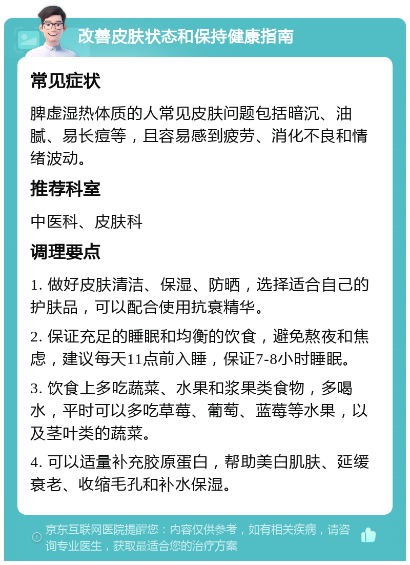 改善皮肤状态和保持健康指南 常见症状 脾虚湿热体质的人常见皮肤问题包括暗沉、油腻、易长痘等，且容易感到疲劳、消化不良和情绪波动。 推荐科室 中医科、皮肤科 调理要点 1. 做好皮肤清洁、保湿、防晒，选择适合自己的护肤品，可以配合使用抗衰精华。 2. 保证充足的睡眠和均衡的饮食，避免熬夜和焦虑，建议每天11点前入睡，保证7-8小时睡眠。 3. 饮食上多吃蔬菜、水果和浆果类食物，多喝水，平时可以多吃草莓、葡萄、蓝莓等水果，以及茎叶类的蔬菜。 4. 可以适量补充胶原蛋白，帮助美白肌肤、延缓衰老、收缩毛孔和补水保湿。