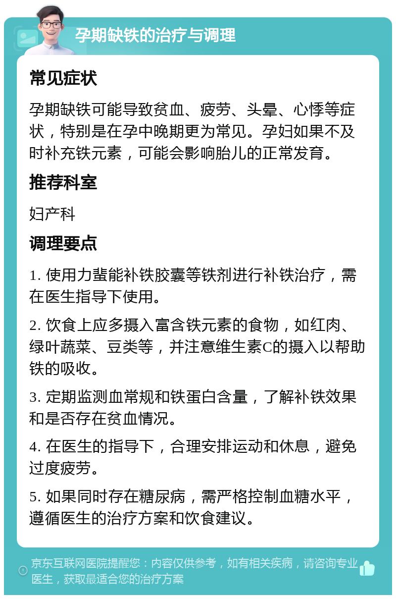 孕期缺铁的治疗与调理 常见症状 孕期缺铁可能导致贫血、疲劳、头晕、心悸等症状，特别是在孕中晚期更为常见。孕妇如果不及时补充铁元素，可能会影响胎儿的正常发育。 推荐科室 妇产科 调理要点 1. 使用力蜚能补铁胶囊等铁剂进行补铁治疗，需在医生指导下使用。 2. 饮食上应多摄入富含铁元素的食物，如红肉、绿叶蔬菜、豆类等，并注意维生素C的摄入以帮助铁的吸收。 3. 定期监测血常规和铁蛋白含量，了解补铁效果和是否存在贫血情况。 4. 在医生的指导下，合理安排运动和休息，避免过度疲劳。 5. 如果同时存在糖尿病，需严格控制血糖水平，遵循医生的治疗方案和饮食建议。