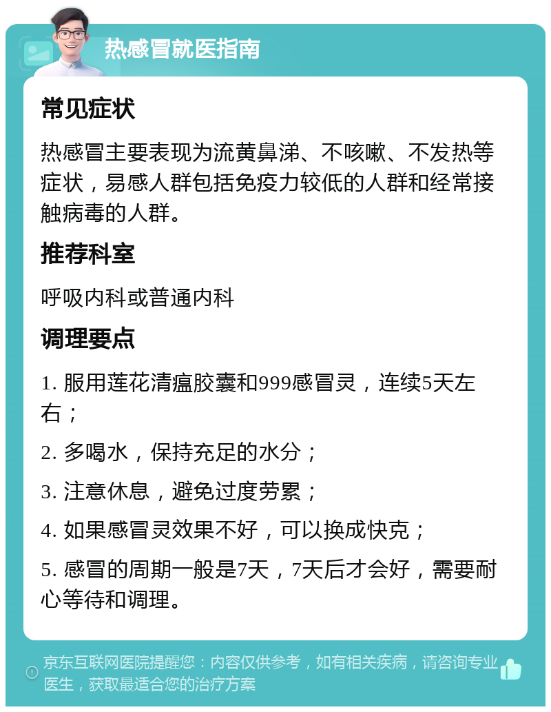 热感冒就医指南 常见症状 热感冒主要表现为流黄鼻涕、不咳嗽、不发热等症状，易感人群包括免疫力较低的人群和经常接触病毒的人群。 推荐科室 呼吸内科或普通内科 调理要点 1. 服用莲花清瘟胶囊和999感冒灵，连续5天左右； 2. 多喝水，保持充足的水分； 3. 注意休息，避免过度劳累； 4. 如果感冒灵效果不好，可以换成快克； 5. 感冒的周期一般是7天，7天后才会好，需要耐心等待和调理。