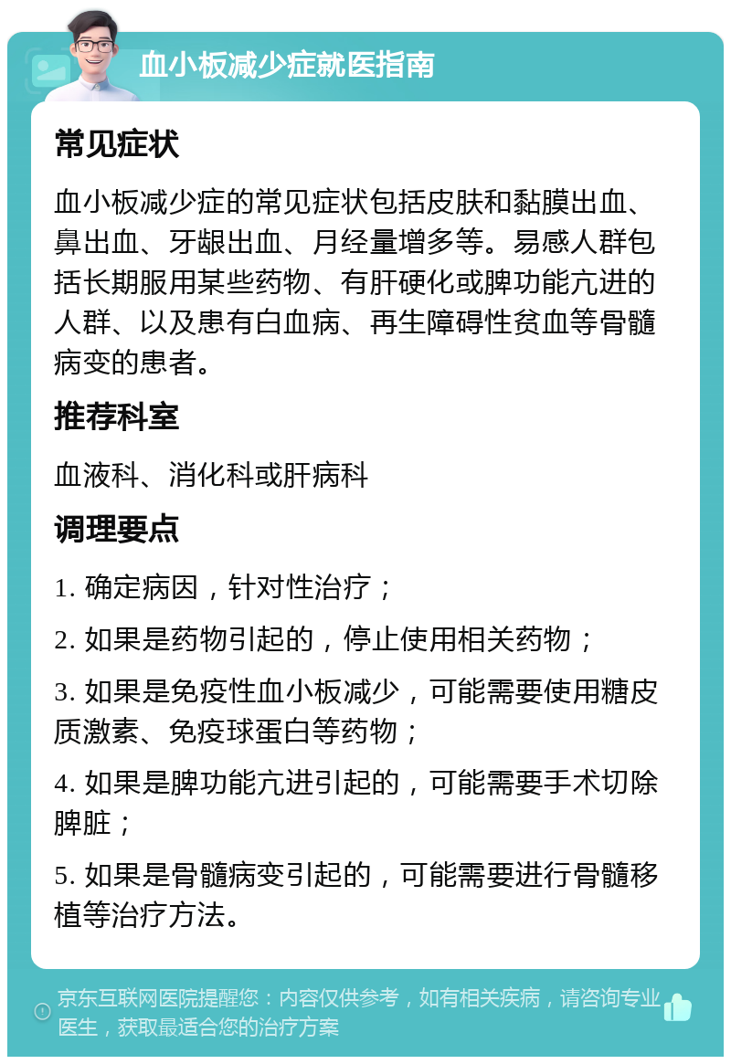 血小板减少症就医指南 常见症状 血小板减少症的常见症状包括皮肤和黏膜出血、鼻出血、牙龈出血、月经量增多等。易感人群包括长期服用某些药物、有肝硬化或脾功能亢进的人群、以及患有白血病、再生障碍性贫血等骨髓病变的患者。 推荐科室 血液科、消化科或肝病科 调理要点 1. 确定病因，针对性治疗； 2. 如果是药物引起的，停止使用相关药物； 3. 如果是免疫性血小板减少，可能需要使用糖皮质激素、免疫球蛋白等药物； 4. 如果是脾功能亢进引起的，可能需要手术切除脾脏； 5. 如果是骨髓病变引起的，可能需要进行骨髓移植等治疗方法。