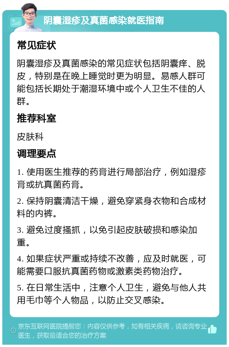 阴囊湿疹及真菌感染就医指南 常见症状 阴囊湿疹及真菌感染的常见症状包括阴囊痒、脱皮，特别是在晚上睡觉时更为明显。易感人群可能包括长期处于潮湿环境中或个人卫生不佳的人群。 推荐科室 皮肤科 调理要点 1. 使用医生推荐的药膏进行局部治疗，例如湿疹膏或抗真菌药膏。 2. 保持阴囊清洁干燥，避免穿紧身衣物和合成材料的内裤。 3. 避免过度搔抓，以免引起皮肤破损和感染加重。 4. 如果症状严重或持续不改善，应及时就医，可能需要口服抗真菌药物或激素类药物治疗。 5. 在日常生活中，注意个人卫生，避免与他人共用毛巾等个人物品，以防止交叉感染。