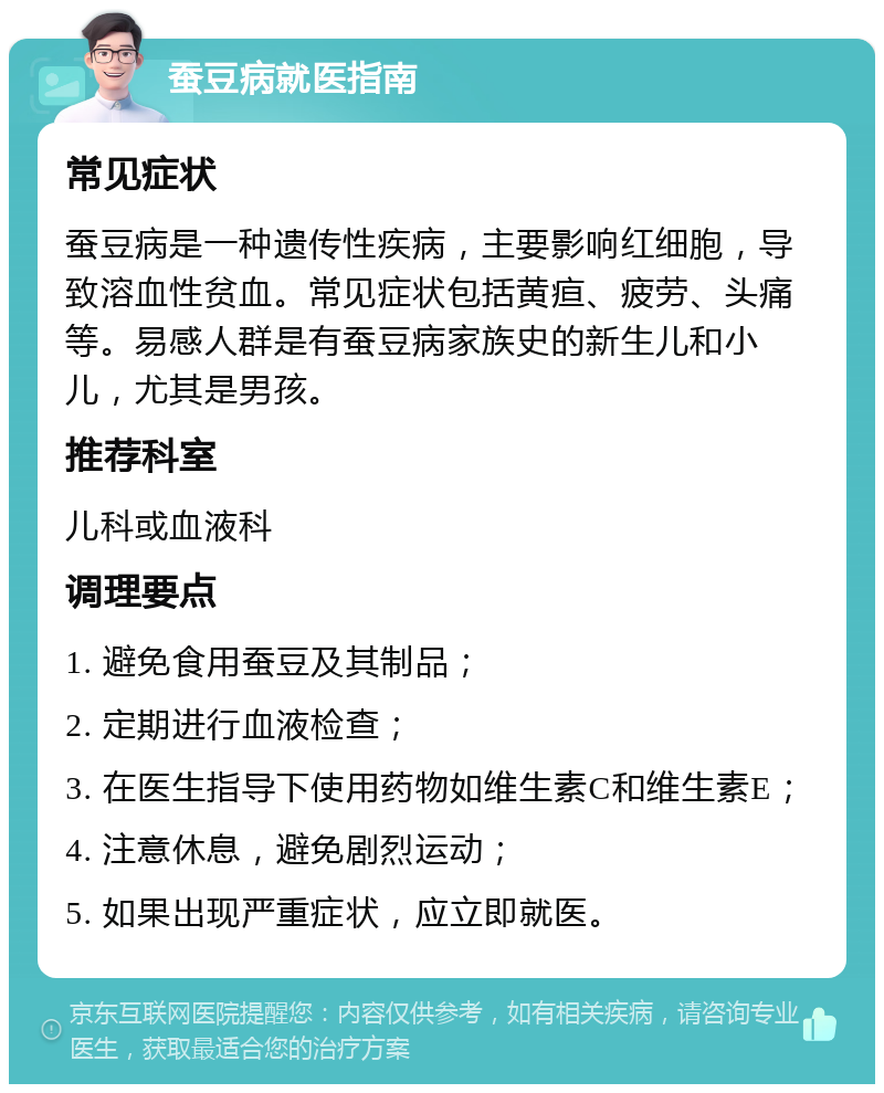 蚕豆病就医指南 常见症状 蚕豆病是一种遗传性疾病，主要影响红细胞，导致溶血性贫血。常见症状包括黄疸、疲劳、头痛等。易感人群是有蚕豆病家族史的新生儿和小儿，尤其是男孩。 推荐科室 儿科或血液科 调理要点 1. 避免食用蚕豆及其制品； 2. 定期进行血液检查； 3. 在医生指导下使用药物如维生素C和维生素E； 4. 注意休息，避免剧烈运动； 5. 如果出现严重症状，应立即就医。