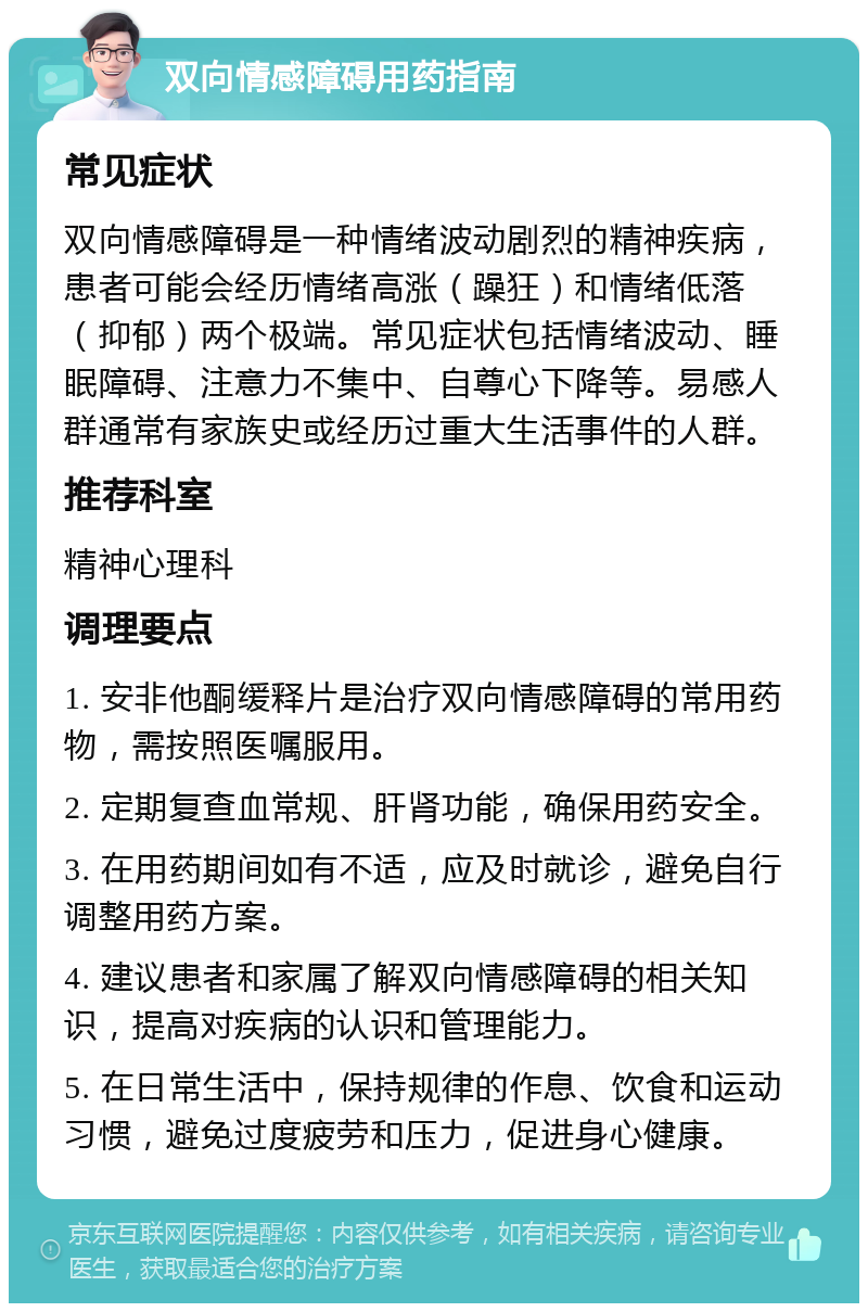 双向情感障碍用药指南 常见症状 双向情感障碍是一种情绪波动剧烈的精神疾病，患者可能会经历情绪高涨（躁狂）和情绪低落（抑郁）两个极端。常见症状包括情绪波动、睡眠障碍、注意力不集中、自尊心下降等。易感人群通常有家族史或经历过重大生活事件的人群。 推荐科室 精神心理科 调理要点 1. 安非他酮缓释片是治疗双向情感障碍的常用药物，需按照医嘱服用。 2. 定期复查血常规、肝肾功能，确保用药安全。 3. 在用药期间如有不适，应及时就诊，避免自行调整用药方案。 4. 建议患者和家属了解双向情感障碍的相关知识，提高对疾病的认识和管理能力。 5. 在日常生活中，保持规律的作息、饮食和运动习惯，避免过度疲劳和压力，促进身心健康。