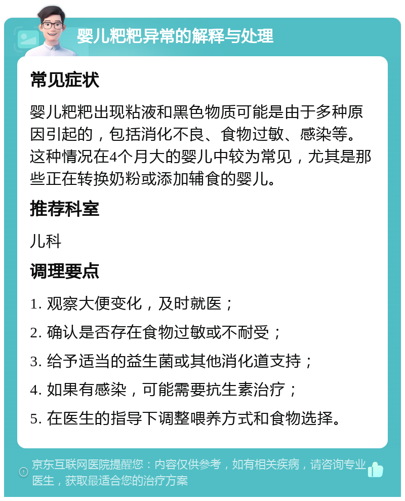 婴儿粑粑异常的解释与处理 常见症状 婴儿粑粑出现粘液和黑色物质可能是由于多种原因引起的，包括消化不良、食物过敏、感染等。这种情况在4个月大的婴儿中较为常见，尤其是那些正在转换奶粉或添加辅食的婴儿。 推荐科室 儿科 调理要点 1. 观察大便变化，及时就医； 2. 确认是否存在食物过敏或不耐受； 3. 给予适当的益生菌或其他消化道支持； 4. 如果有感染，可能需要抗生素治疗； 5. 在医生的指导下调整喂养方式和食物选择。