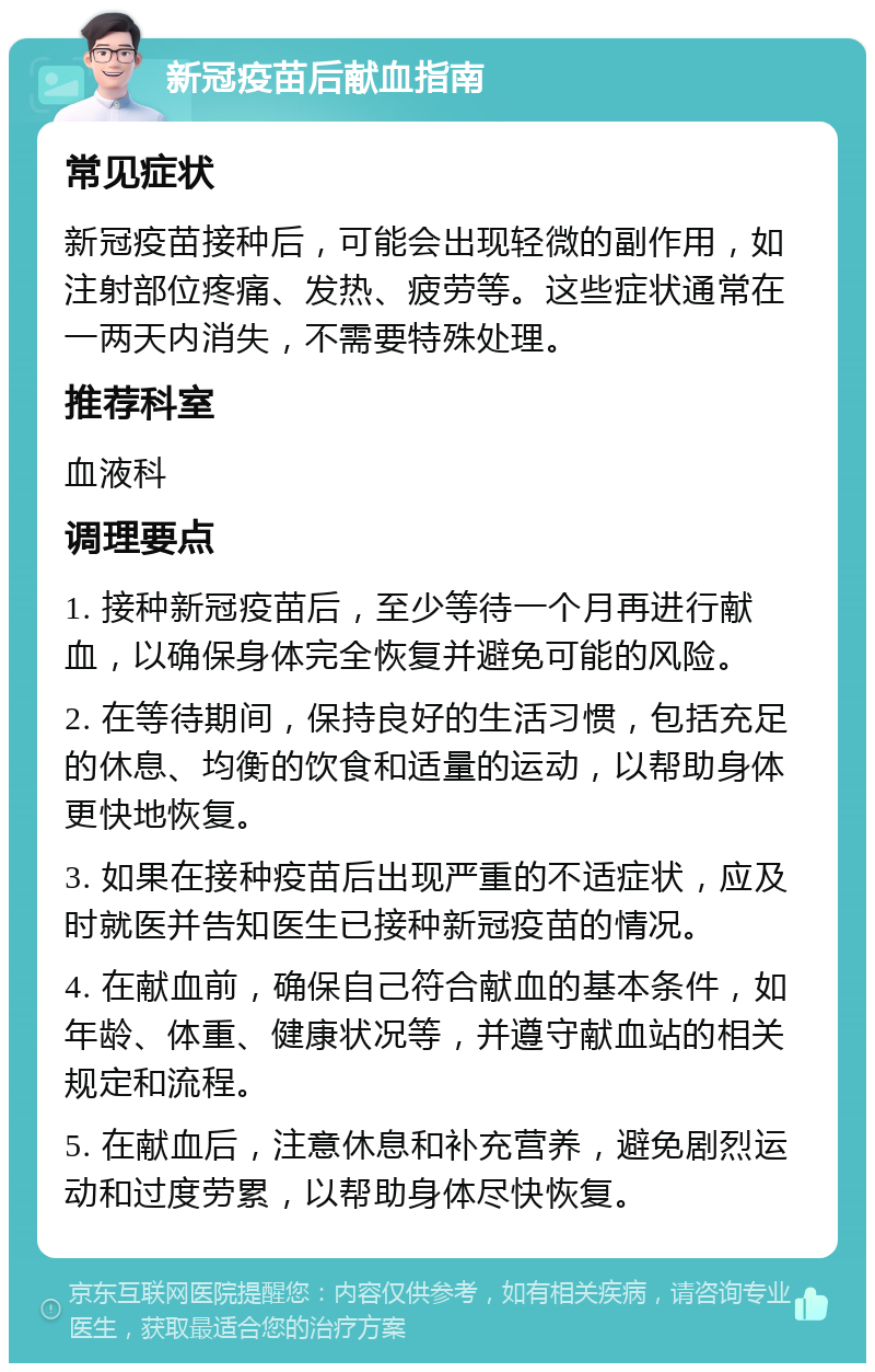 新冠疫苗后献血指南 常见症状 新冠疫苗接种后，可能会出现轻微的副作用，如注射部位疼痛、发热、疲劳等。这些症状通常在一两天内消失，不需要特殊处理。 推荐科室 血液科 调理要点 1. 接种新冠疫苗后，至少等待一个月再进行献血，以确保身体完全恢复并避免可能的风险。 2. 在等待期间，保持良好的生活习惯，包括充足的休息、均衡的饮食和适量的运动，以帮助身体更快地恢复。 3. 如果在接种疫苗后出现严重的不适症状，应及时就医并告知医生已接种新冠疫苗的情况。 4. 在献血前，确保自己符合献血的基本条件，如年龄、体重、健康状况等，并遵守献血站的相关规定和流程。 5. 在献血后，注意休息和补充营养，避免剧烈运动和过度劳累，以帮助身体尽快恢复。