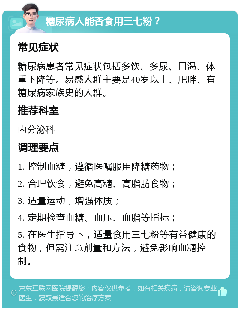 糖尿病人能否食用三七粉？ 常见症状 糖尿病患者常见症状包括多饮、多尿、口渴、体重下降等。易感人群主要是40岁以上、肥胖、有糖尿病家族史的人群。 推荐科室 内分泌科 调理要点 1. 控制血糖，遵循医嘱服用降糖药物； 2. 合理饮食，避免高糖、高脂肪食物； 3. 适量运动，增强体质； 4. 定期检查血糖、血压、血脂等指标； 5. 在医生指导下，适量食用三七粉等有益健康的食物，但需注意剂量和方法，避免影响血糖控制。