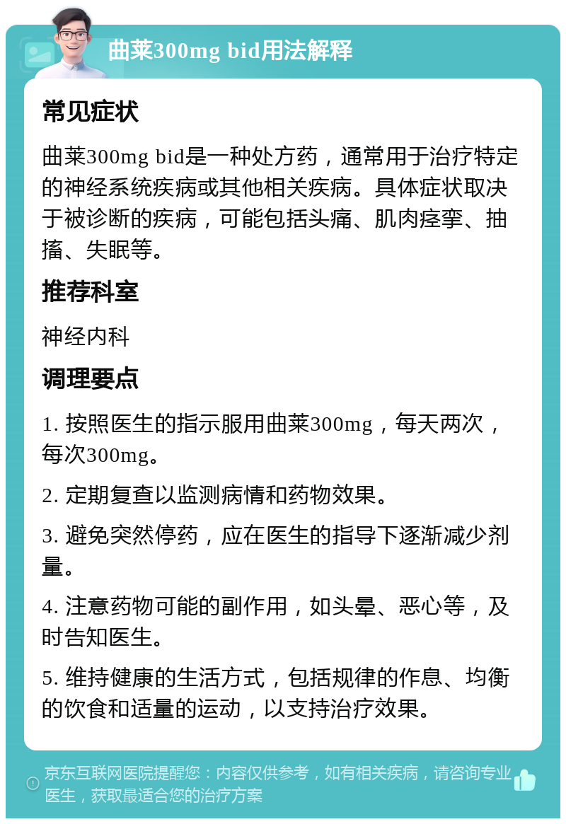 曲莱300mg bid用法解释 常见症状 曲莱300mg bid是一种处方药，通常用于治疗特定的神经系统疾病或其他相关疾病。具体症状取决于被诊断的疾病，可能包括头痛、肌肉痉挛、抽搐、失眠等。 推荐科室 神经内科 调理要点 1. 按照医生的指示服用曲莱300mg，每天两次，每次300mg。 2. 定期复查以监测病情和药物效果。 3. 避免突然停药，应在医生的指导下逐渐减少剂量。 4. 注意药物可能的副作用，如头晕、恶心等，及时告知医生。 5. 维持健康的生活方式，包括规律的作息、均衡的饮食和适量的运动，以支持治疗效果。