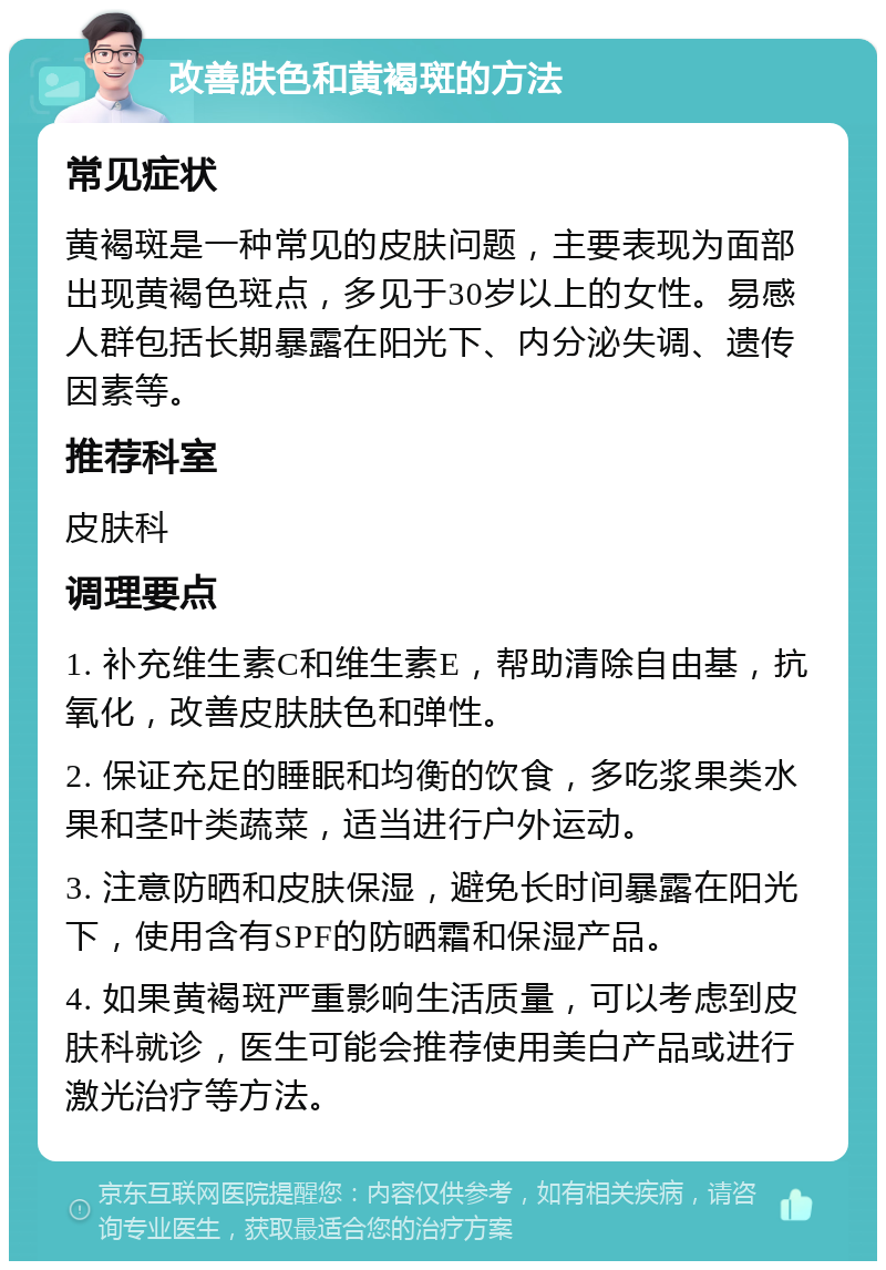 改善肤色和黄褐斑的方法 常见症状 黄褐斑是一种常见的皮肤问题，主要表现为面部出现黄褐色斑点，多见于30岁以上的女性。易感人群包括长期暴露在阳光下、内分泌失调、遗传因素等。 推荐科室 皮肤科 调理要点 1. 补充维生素C和维生素E，帮助清除自由基，抗氧化，改善皮肤肤色和弹性。 2. 保证充足的睡眠和均衡的饮食，多吃浆果类水果和茎叶类蔬菜，适当进行户外运动。 3. 注意防晒和皮肤保湿，避免长时间暴露在阳光下，使用含有SPF的防晒霜和保湿产品。 4. 如果黄褐斑严重影响生活质量，可以考虑到皮肤科就诊，医生可能会推荐使用美白产品或进行激光治疗等方法。