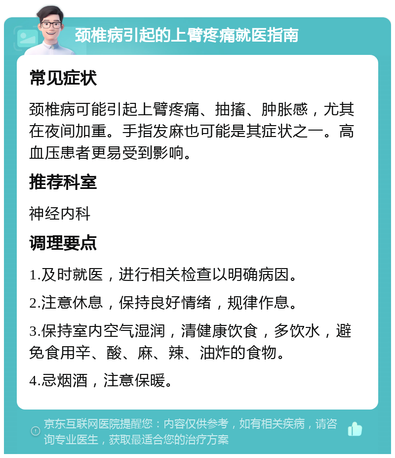 颈椎病引起的上臂疼痛就医指南 常见症状 颈椎病可能引起上臂疼痛、抽搐、肿胀感，尤其在夜间加重。手指发麻也可能是其症状之一。高血压患者更易受到影响。 推荐科室 神经内科 调理要点 1.及时就医，进行相关检查以明确病因。 2.注意休息，保持良好情绪，规律作息。 3.保持室内空气湿润，清健康饮食，多饮水，避免食用辛、酸、麻、辣、油炸的食物。 4.忌烟酒，注意保暖。