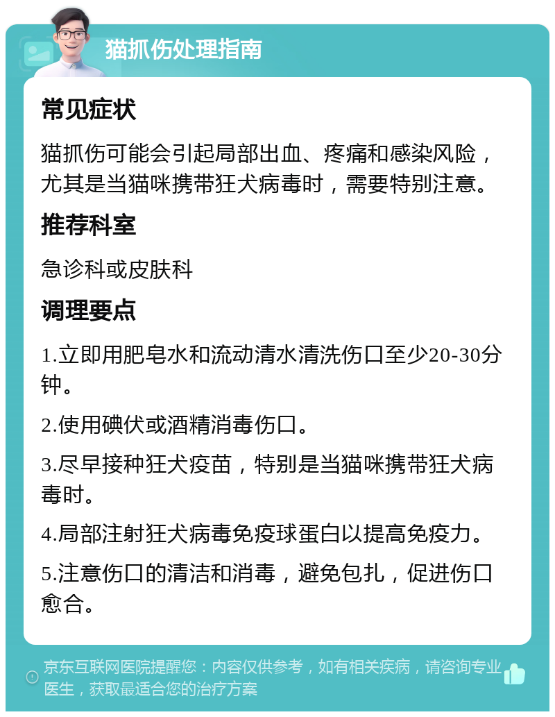 猫抓伤处理指南 常见症状 猫抓伤可能会引起局部出血、疼痛和感染风险，尤其是当猫咪携带狂犬病毒时，需要特别注意。 推荐科室 急诊科或皮肤科 调理要点 1.立即用肥皂水和流动清水清洗伤口至少20-30分钟。 2.使用碘伏或酒精消毒伤口。 3.尽早接种狂犬疫苗，特别是当猫咪携带狂犬病毒时。 4.局部注射狂犬病毒免疫球蛋白以提高免疫力。 5.注意伤口的清洁和消毒，避免包扎，促进伤口愈合。