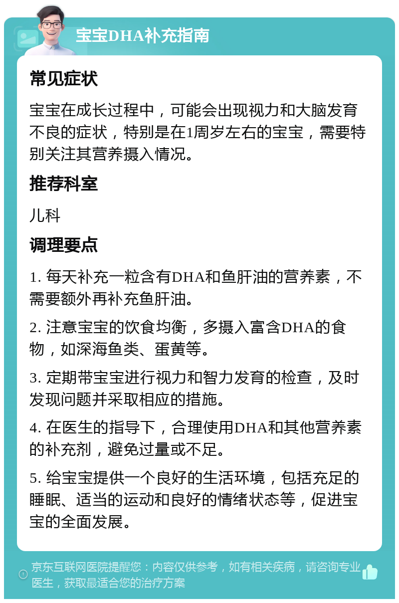 宝宝DHA补充指南 常见症状 宝宝在成长过程中，可能会出现视力和大脑发育不良的症状，特别是在1周岁左右的宝宝，需要特别关注其营养摄入情况。 推荐科室 儿科 调理要点 1. 每天补充一粒含有DHA和鱼肝油的营养素，不需要额外再补充鱼肝油。 2. 注意宝宝的饮食均衡，多摄入富含DHA的食物，如深海鱼类、蛋黄等。 3. 定期带宝宝进行视力和智力发育的检查，及时发现问题并采取相应的措施。 4. 在医生的指导下，合理使用DHA和其他营养素的补充剂，避免过量或不足。 5. 给宝宝提供一个良好的生活环境，包括充足的睡眠、适当的运动和良好的情绪状态等，促进宝宝的全面发展。